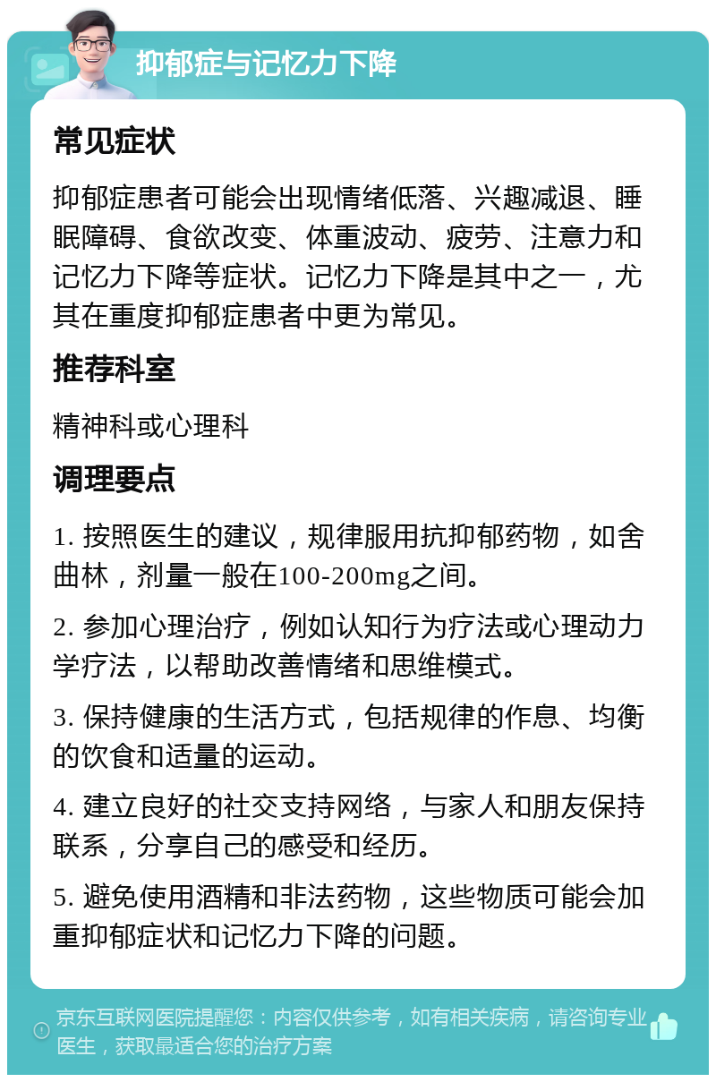 抑郁症与记忆力下降 常见症状 抑郁症患者可能会出现情绪低落、兴趣减退、睡眠障碍、食欲改变、体重波动、疲劳、注意力和记忆力下降等症状。记忆力下降是其中之一，尤其在重度抑郁症患者中更为常见。 推荐科室 精神科或心理科 调理要点 1. 按照医生的建议，规律服用抗抑郁药物，如舍曲林，剂量一般在100-200mg之间。 2. 参加心理治疗，例如认知行为疗法或心理动力学疗法，以帮助改善情绪和思维模式。 3. 保持健康的生活方式，包括规律的作息、均衡的饮食和适量的运动。 4. 建立良好的社交支持网络，与家人和朋友保持联系，分享自己的感受和经历。 5. 避免使用酒精和非法药物，这些物质可能会加重抑郁症状和记忆力下降的问题。