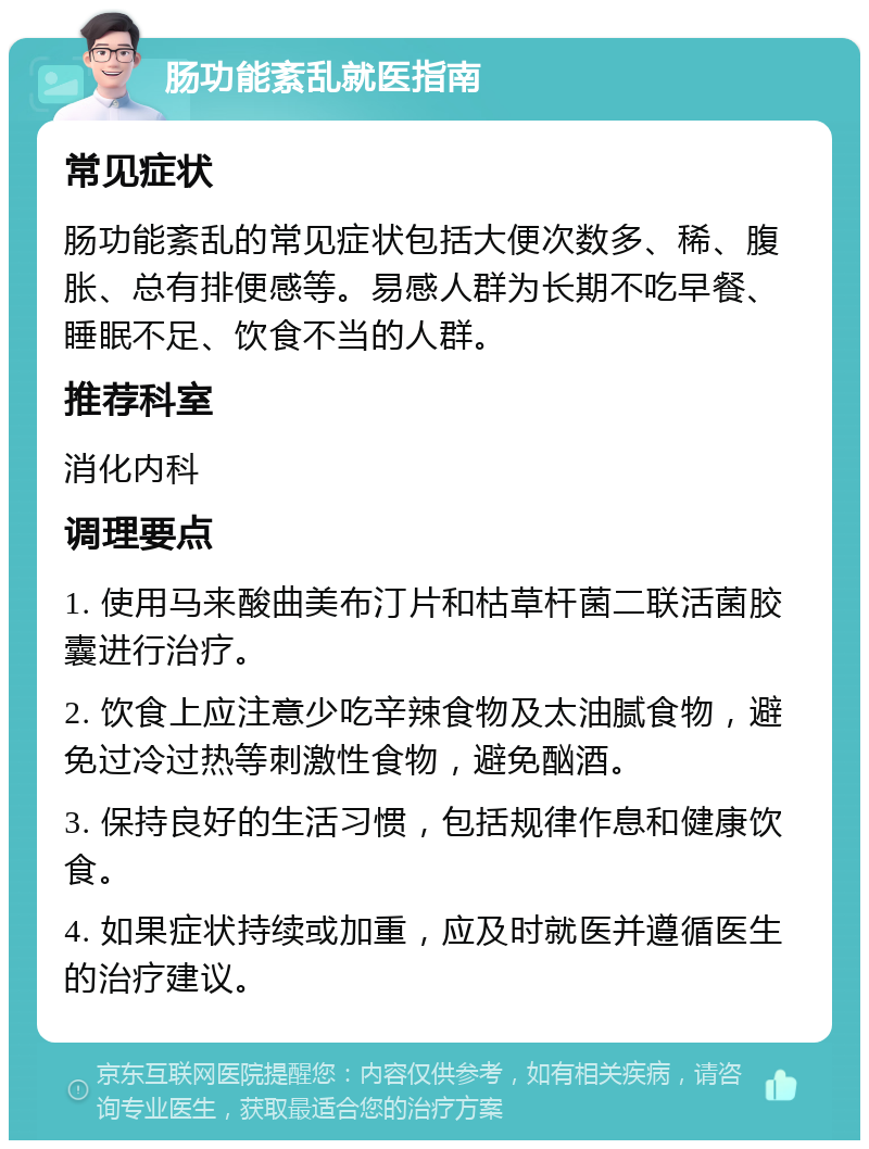 肠功能紊乱就医指南 常见症状 肠功能紊乱的常见症状包括大便次数多、稀、腹胀、总有排便感等。易感人群为长期不吃早餐、睡眠不足、饮食不当的人群。 推荐科室 消化内科 调理要点 1. 使用马来酸曲美布汀片和枯草杆菌二联活菌胶囊进行治疗。 2. 饮食上应注意少吃辛辣食物及太油腻食物，避免过冷过热等刺激性食物，避免酗酒。 3. 保持良好的生活习惯，包括规律作息和健康饮食。 4. 如果症状持续或加重，应及时就医并遵循医生的治疗建议。