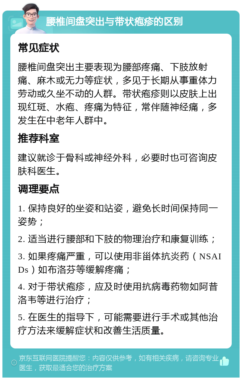 腰椎间盘突出与带状疱疹的区别 常见症状 腰椎间盘突出主要表现为腰部疼痛、下肢放射痛、麻木或无力等症状，多见于长期从事重体力劳动或久坐不动的人群。带状疱疹则以皮肤上出现红斑、水疱、疼痛为特征，常伴随神经痛，多发生在中老年人群中。 推荐科室 建议就诊于骨科或神经外科，必要时也可咨询皮肤科医生。 调理要点 1. 保持良好的坐姿和站姿，避免长时间保持同一姿势； 2. 适当进行腰部和下肢的物理治疗和康复训练； 3. 如果疼痛严重，可以使用非甾体抗炎药（NSAIDs）如布洛芬等缓解疼痛； 4. 对于带状疱疹，应及时使用抗病毒药物如阿昔洛韦等进行治疗； 5. 在医生的指导下，可能需要进行手术或其他治疗方法来缓解症状和改善生活质量。