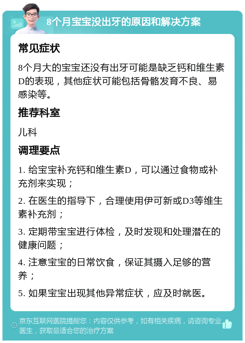 8个月宝宝没出牙的原因和解决方案 常见症状 8个月大的宝宝还没有出牙可能是缺乏钙和维生素D的表现，其他症状可能包括骨骼发育不良、易感染等。 推荐科室 儿科 调理要点 1. 给宝宝补充钙和维生素D，可以通过食物或补充剂来实现； 2. 在医生的指导下，合理使用伊可新或D3等维生素补充剂； 3. 定期带宝宝进行体检，及时发现和处理潜在的健康问题； 4. 注意宝宝的日常饮食，保证其摄入足够的营养； 5. 如果宝宝出现其他异常症状，应及时就医。