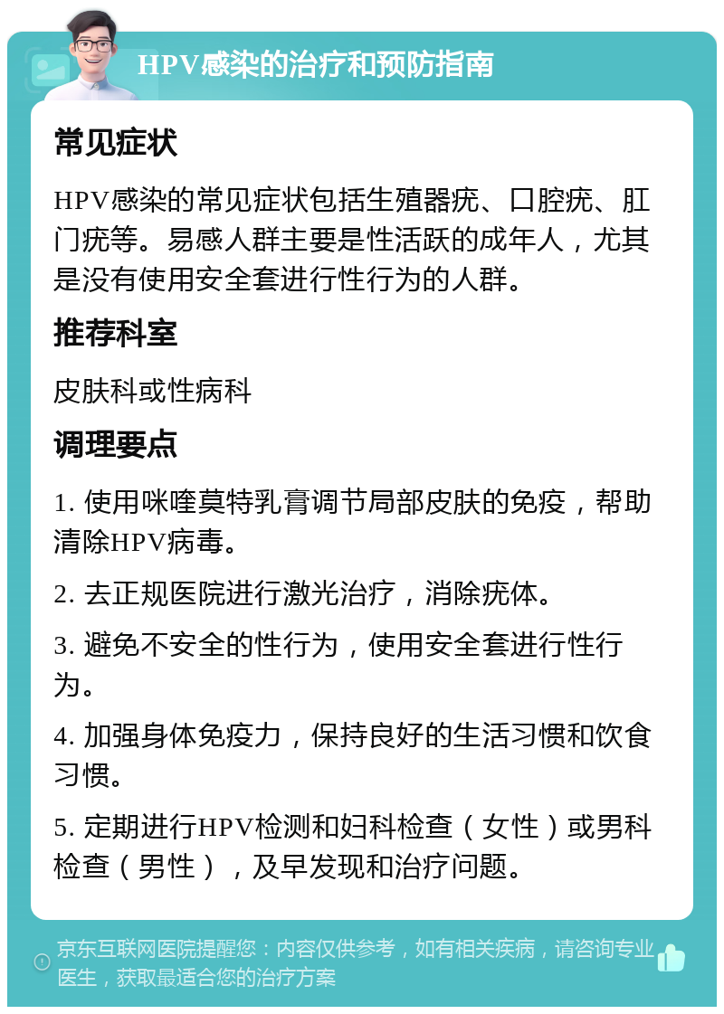 HPV感染的治疗和预防指南 常见症状 HPV感染的常见症状包括生殖器疣、口腔疣、肛门疣等。易感人群主要是性活跃的成年人，尤其是没有使用安全套进行性行为的人群。 推荐科室 皮肤科或性病科 调理要点 1. 使用咪喹莫特乳膏调节局部皮肤的免疫，帮助清除HPV病毒。 2. 去正规医院进行激光治疗，消除疣体。 3. 避免不安全的性行为，使用安全套进行性行为。 4. 加强身体免疫力，保持良好的生活习惯和饮食习惯。 5. 定期进行HPV检测和妇科检查（女性）或男科检查（男性），及早发现和治疗问题。