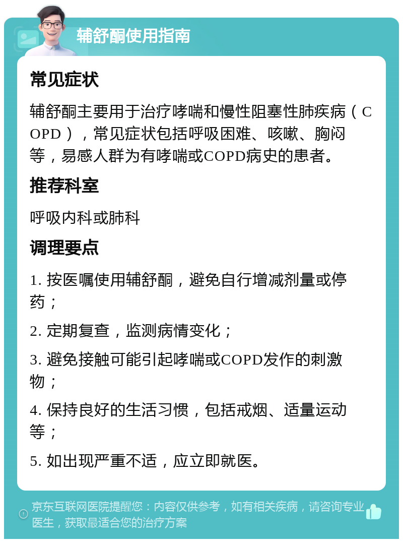 辅舒酮使用指南 常见症状 辅舒酮主要用于治疗哮喘和慢性阻塞性肺疾病（COPD），常见症状包括呼吸困难、咳嗽、胸闷等，易感人群为有哮喘或COPD病史的患者。 推荐科室 呼吸内科或肺科 调理要点 1. 按医嘱使用辅舒酮，避免自行增减剂量或停药； 2. 定期复查，监测病情变化； 3. 避免接触可能引起哮喘或COPD发作的刺激物； 4. 保持良好的生活习惯，包括戒烟、适量运动等； 5. 如出现严重不适，应立即就医。