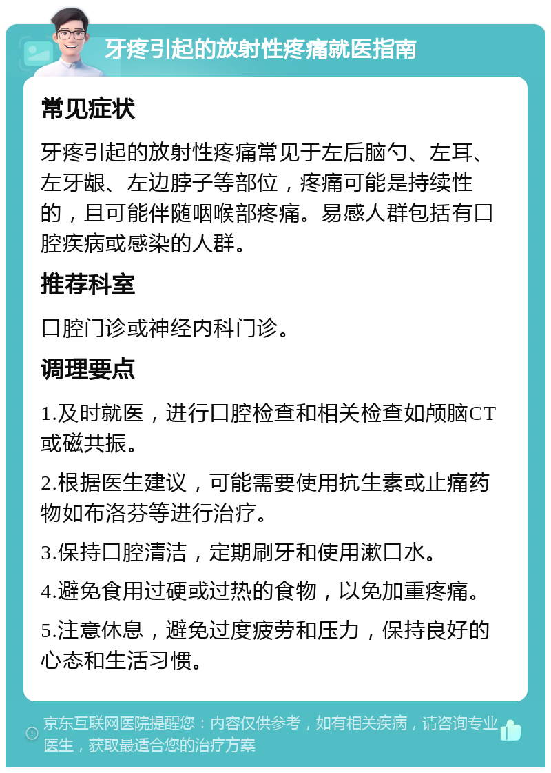 牙疼引起的放射性疼痛就医指南 常见症状 牙疼引起的放射性疼痛常见于左后脑勺、左耳、左牙龈、左边脖子等部位，疼痛可能是持续性的，且可能伴随咽喉部疼痛。易感人群包括有口腔疾病或感染的人群。 推荐科室 口腔门诊或神经内科门诊。 调理要点 1.及时就医，进行口腔检查和相关检查如颅脑CT或磁共振。 2.根据医生建议，可能需要使用抗生素或止痛药物如布洛芬等进行治疗。 3.保持口腔清洁，定期刷牙和使用漱口水。 4.避免食用过硬或过热的食物，以免加重疼痛。 5.注意休息，避免过度疲劳和压力，保持良好的心态和生活习惯。