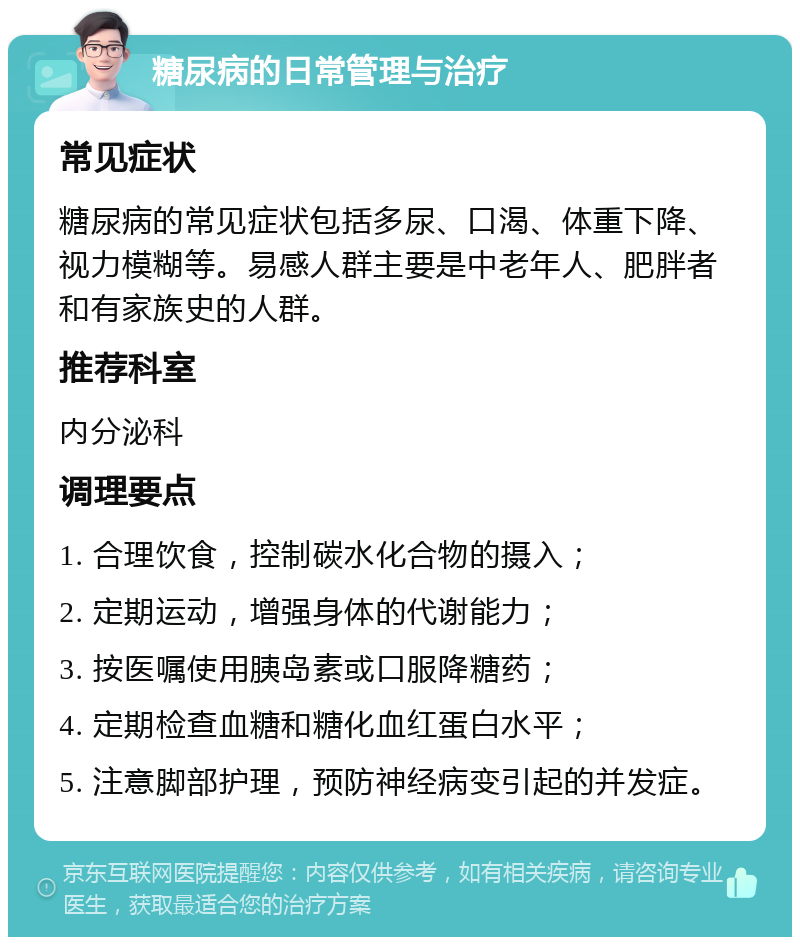 糖尿病的日常管理与治疗 常见症状 糖尿病的常见症状包括多尿、口渴、体重下降、视力模糊等。易感人群主要是中老年人、肥胖者和有家族史的人群。 推荐科室 内分泌科 调理要点 1. 合理饮食，控制碳水化合物的摄入； 2. 定期运动，增强身体的代谢能力； 3. 按医嘱使用胰岛素或口服降糖药； 4. 定期检查血糖和糖化血红蛋白水平； 5. 注意脚部护理，预防神经病变引起的并发症。