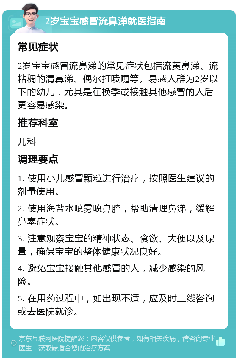 2岁宝宝感冒流鼻涕就医指南 常见症状 2岁宝宝感冒流鼻涕的常见症状包括流黄鼻涕、流粘稠的清鼻涕、偶尔打喷嚏等。易感人群为2岁以下的幼儿，尤其是在换季或接触其他感冒的人后更容易感染。 推荐科室 儿科 调理要点 1. 使用小儿感冒颗粒进行治疗，按照医生建议的剂量使用。 2. 使用海盐水喷雾喷鼻腔，帮助清理鼻涕，缓解鼻塞症状。 3. 注意观察宝宝的精神状态、食欲、大便以及尿量，确保宝宝的整体健康状况良好。 4. 避免宝宝接触其他感冒的人，减少感染的风险。 5. 在用药过程中，如出现不适，应及时上线咨询或去医院就诊。