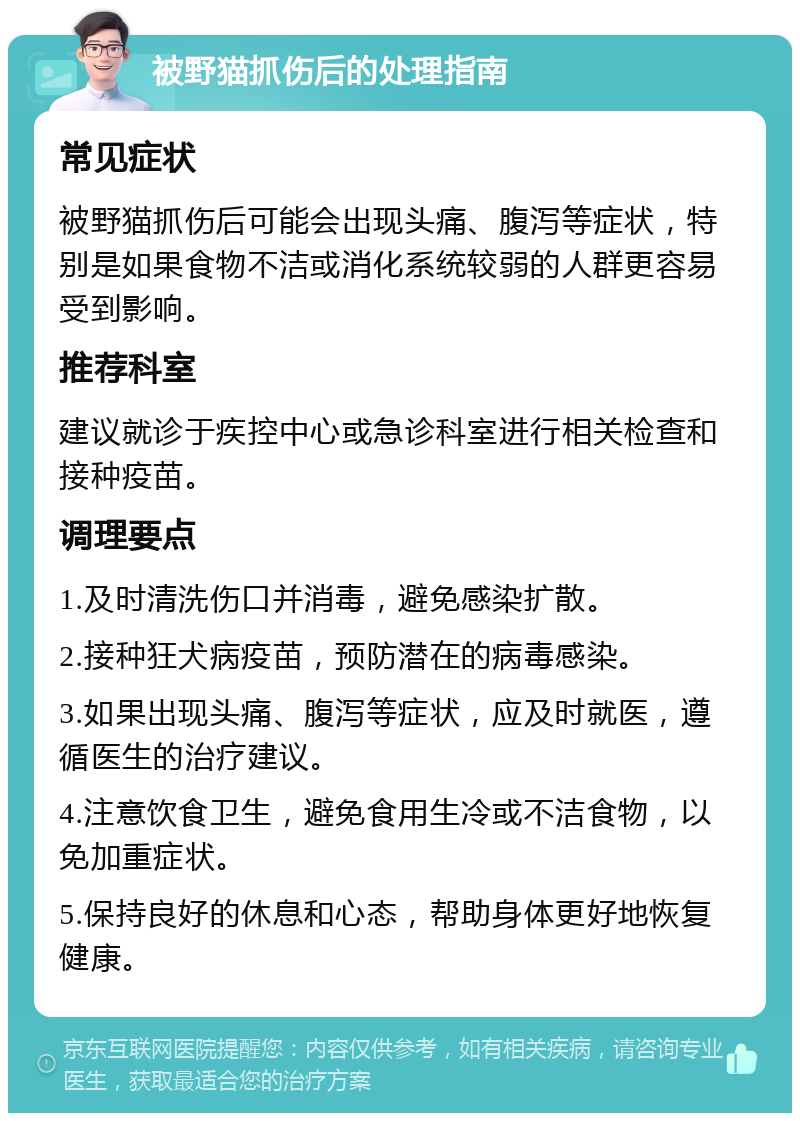 被野猫抓伤后的处理指南 常见症状 被野猫抓伤后可能会出现头痛、腹泻等症状，特别是如果食物不洁或消化系统较弱的人群更容易受到影响。 推荐科室 建议就诊于疾控中心或急诊科室进行相关检查和接种疫苗。 调理要点 1.及时清洗伤口并消毒，避免感染扩散。 2.接种狂犬病疫苗，预防潜在的病毒感染。 3.如果出现头痛、腹泻等症状，应及时就医，遵循医生的治疗建议。 4.注意饮食卫生，避免食用生冷或不洁食物，以免加重症状。 5.保持良好的休息和心态，帮助身体更好地恢复健康。