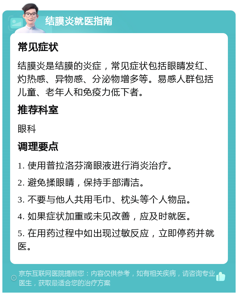 结膜炎就医指南 常见症状 结膜炎是结膜的炎症，常见症状包括眼睛发红、灼热感、异物感、分泌物增多等。易感人群包括儿童、老年人和免疫力低下者。 推荐科室 眼科 调理要点 1. 使用普拉洛芬滴眼液进行消炎治疗。 2. 避免揉眼睛，保持手部清洁。 3. 不要与他人共用毛巾、枕头等个人物品。 4. 如果症状加重或未见改善，应及时就医。 5. 在用药过程中如出现过敏反应，立即停药并就医。