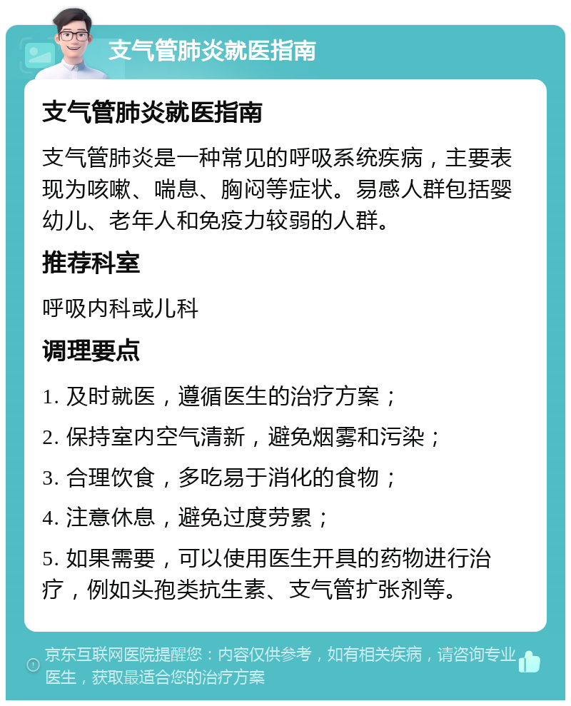 支气管肺炎就医指南 支气管肺炎就医指南 支气管肺炎是一种常见的呼吸系统疾病，主要表现为咳嗽、喘息、胸闷等症状。易感人群包括婴幼儿、老年人和免疫力较弱的人群。 推荐科室 呼吸内科或儿科 调理要点 1. 及时就医，遵循医生的治疗方案； 2. 保持室内空气清新，避免烟雾和污染； 3. 合理饮食，多吃易于消化的食物； 4. 注意休息，避免过度劳累； 5. 如果需要，可以使用医生开具的药物进行治疗，例如头孢类抗生素、支气管扩张剂等。