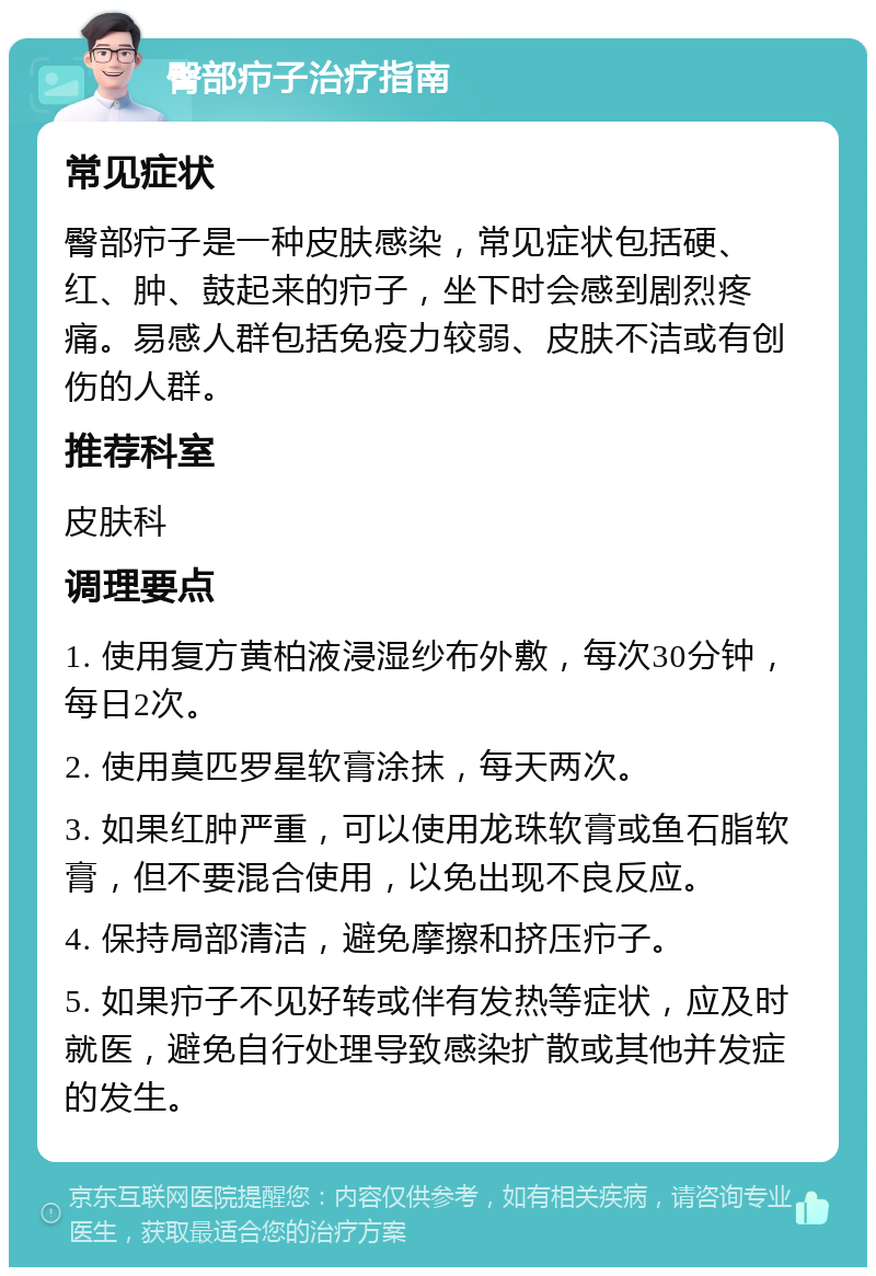 臀部疖子治疗指南 常见症状 臀部疖子是一种皮肤感染，常见症状包括硬、红、肿、鼓起来的疖子，坐下时会感到剧烈疼痛。易感人群包括免疫力较弱、皮肤不洁或有创伤的人群。 推荐科室 皮肤科 调理要点 1. 使用复方黄柏液浸湿纱布外敷，每次30分钟，每日2次。 2. 使用莫匹罗星软膏涂抹，每天两次。 3. 如果红肿严重，可以使用龙珠软膏或鱼石脂软膏，但不要混合使用，以免出现不良反应。 4. 保持局部清洁，避免摩擦和挤压疖子。 5. 如果疖子不见好转或伴有发热等症状，应及时就医，避免自行处理导致感染扩散或其他并发症的发生。