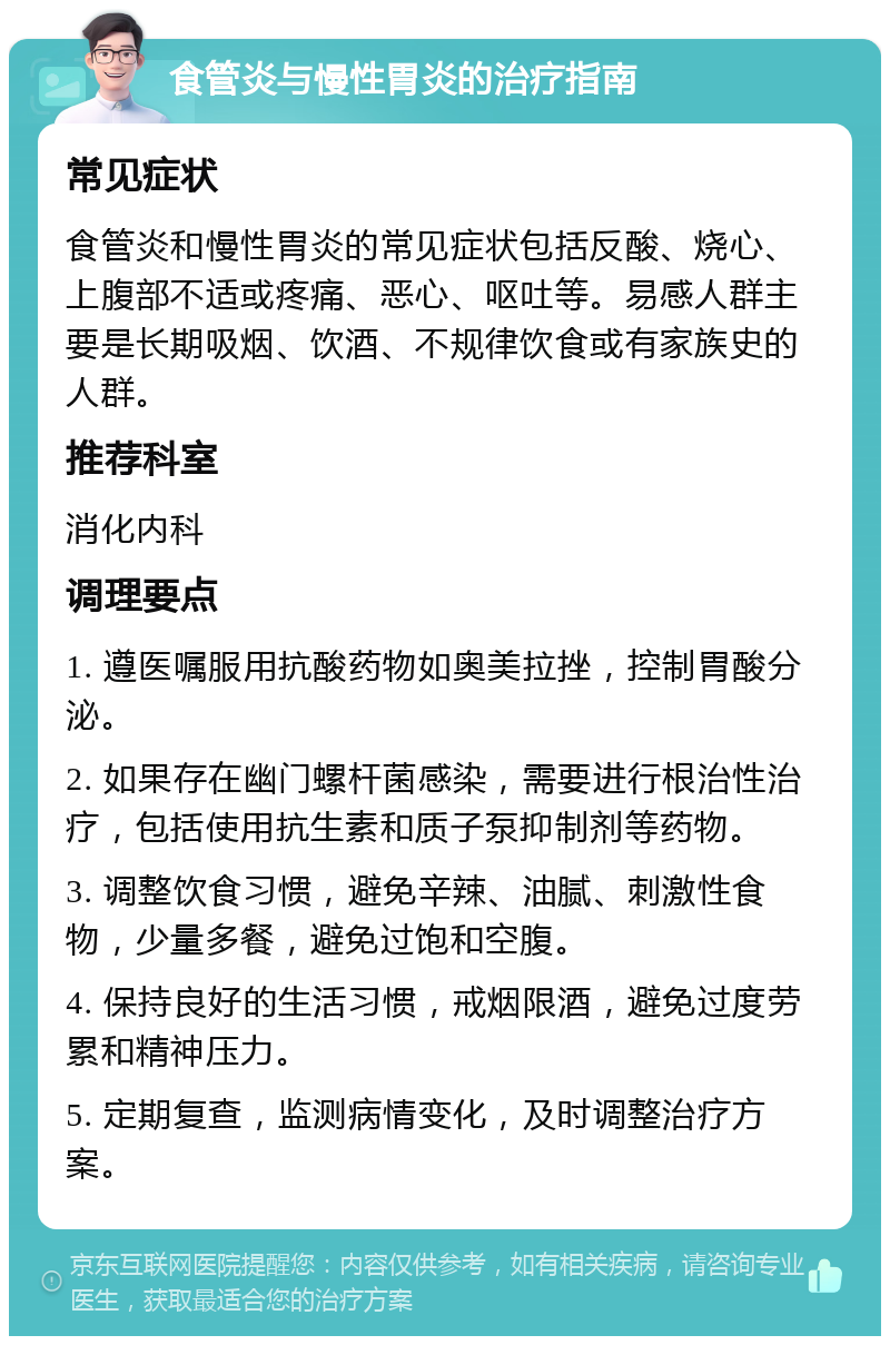 食管炎与慢性胃炎的治疗指南 常见症状 食管炎和慢性胃炎的常见症状包括反酸、烧心、上腹部不适或疼痛、恶心、呕吐等。易感人群主要是长期吸烟、饮酒、不规律饮食或有家族史的人群。 推荐科室 消化内科 调理要点 1. 遵医嘱服用抗酸药物如奥美拉挫，控制胃酸分泌。 2. 如果存在幽门螺杆菌感染，需要进行根治性治疗，包括使用抗生素和质子泵抑制剂等药物。 3. 调整饮食习惯，避免辛辣、油腻、刺激性食物，少量多餐，避免过饱和空腹。 4. 保持良好的生活习惯，戒烟限酒，避免过度劳累和精神压力。 5. 定期复查，监测病情变化，及时调整治疗方案。