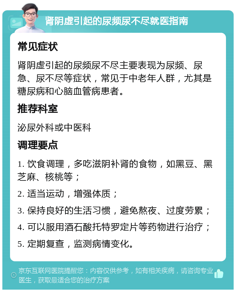 肾阴虚引起的尿频尿不尽就医指南 常见症状 肾阴虚引起的尿频尿不尽主要表现为尿频、尿急、尿不尽等症状，常见于中老年人群，尤其是糖尿病和心脑血管病患者。 推荐科室 泌尿外科或中医科 调理要点 1. 饮食调理，多吃滋阴补肾的食物，如黑豆、黑芝麻、核桃等； 2. 适当运动，增强体质； 3. 保持良好的生活习惯，避免熬夜、过度劳累； 4. 可以服用酒石酸托特罗定片等药物进行治疗； 5. 定期复查，监测病情变化。