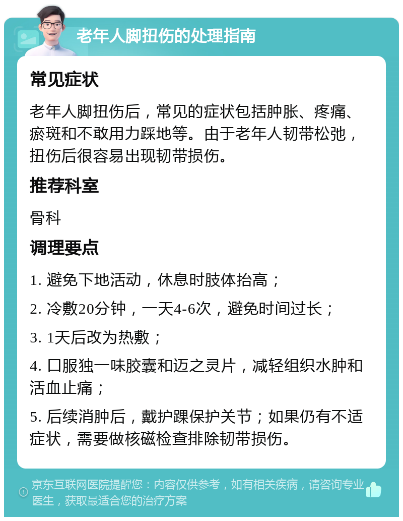 老年人脚扭伤的处理指南 常见症状 老年人脚扭伤后，常见的症状包括肿胀、疼痛、瘀斑和不敢用力踩地等。由于老年人韧带松弛，扭伤后很容易出现韧带损伤。 推荐科室 骨科 调理要点 1. 避免下地活动，休息时肢体抬高； 2. 冷敷20分钟，一天4-6次，避免时间过长； 3. 1天后改为热敷； 4. 口服独一味胶囊和迈之灵片，减轻组织水肿和活血止痛； 5. 后续消肿后，戴护踝保护关节；如果仍有不适症状，需要做核磁检查排除韧带损伤。