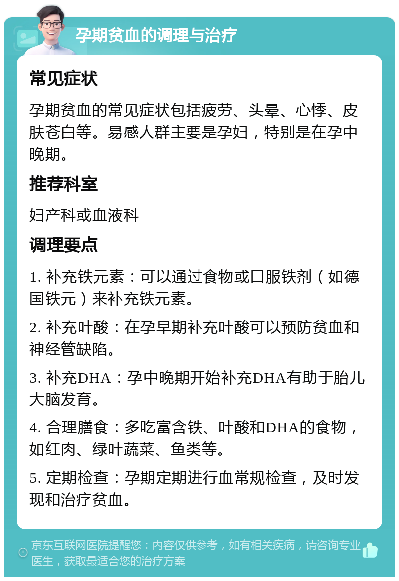 孕期贫血的调理与治疗 常见症状 孕期贫血的常见症状包括疲劳、头晕、心悸、皮肤苍白等。易感人群主要是孕妇，特别是在孕中晚期。 推荐科室 妇产科或血液科 调理要点 1. 补充铁元素：可以通过食物或口服铁剂（如德国铁元）来补充铁元素。 2. 补充叶酸：在孕早期补充叶酸可以预防贫血和神经管缺陷。 3. 补充DHA：孕中晚期开始补充DHA有助于胎儿大脑发育。 4. 合理膳食：多吃富含铁、叶酸和DHA的食物，如红肉、绿叶蔬菜、鱼类等。 5. 定期检查：孕期定期进行血常规检查，及时发现和治疗贫血。