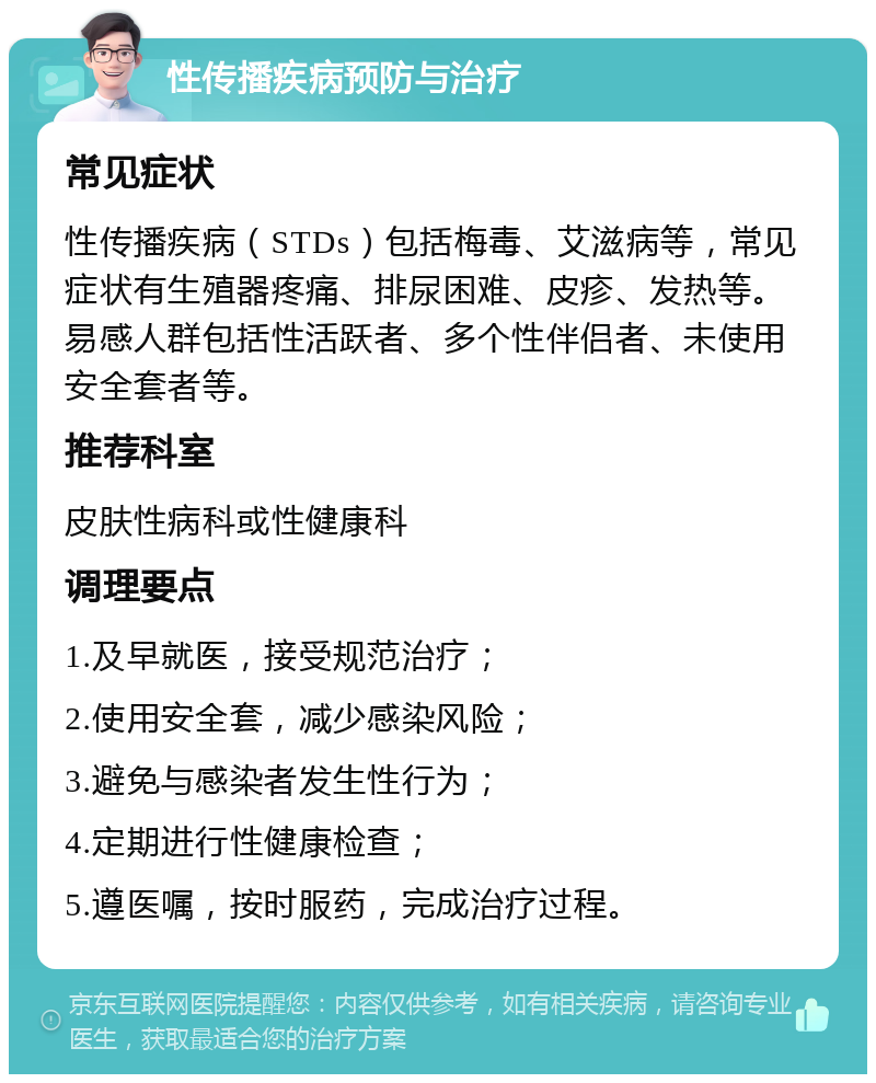 性传播疾病预防与治疗 常见症状 性传播疾病（STDs）包括梅毒、艾滋病等，常见症状有生殖器疼痛、排尿困难、皮疹、发热等。易感人群包括性活跃者、多个性伴侣者、未使用安全套者等。 推荐科室 皮肤性病科或性健康科 调理要点 1.及早就医，接受规范治疗； 2.使用安全套，减少感染风险； 3.避免与感染者发生性行为； 4.定期进行性健康检查； 5.遵医嘱，按时服药，完成治疗过程。