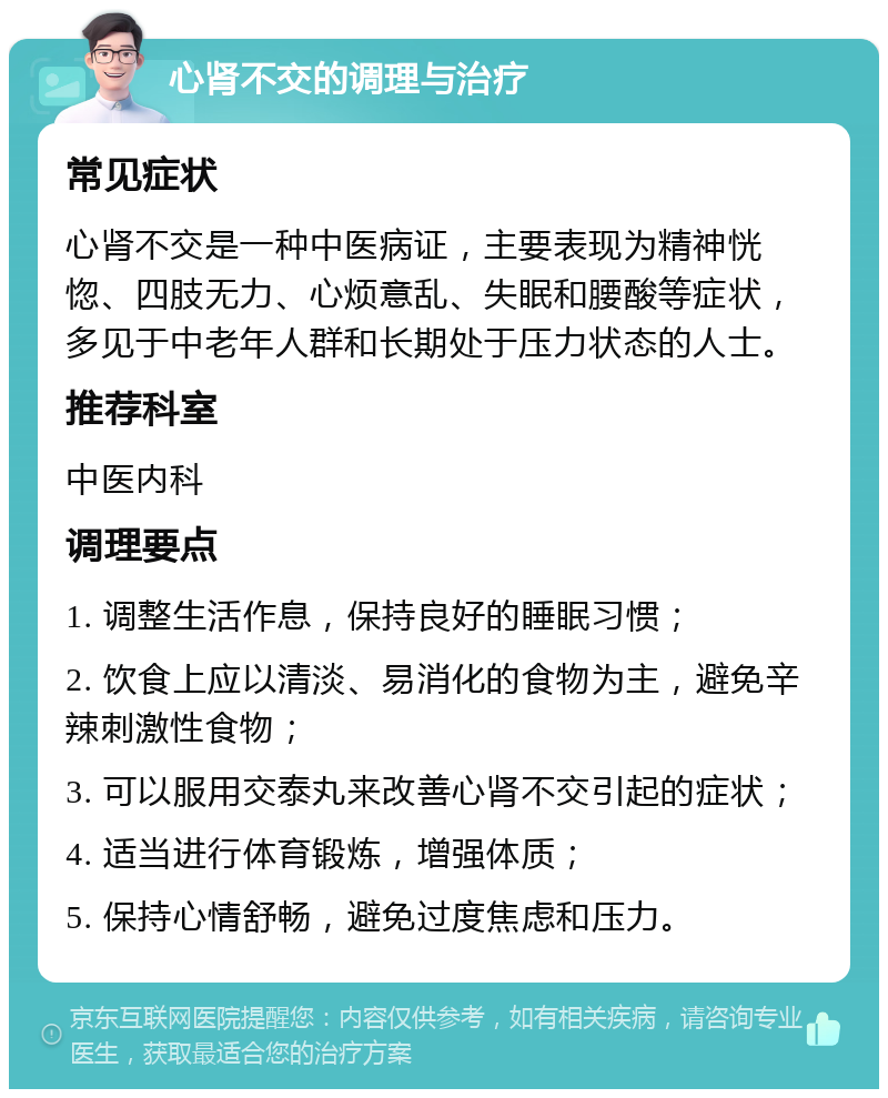 心肾不交的调理与治疗 常见症状 心肾不交是一种中医病证，主要表现为精神恍惚、四肢无力、心烦意乱、失眠和腰酸等症状，多见于中老年人群和长期处于压力状态的人士。 推荐科室 中医内科 调理要点 1. 调整生活作息，保持良好的睡眠习惯； 2. 饮食上应以清淡、易消化的食物为主，避免辛辣刺激性食物； 3. 可以服用交泰丸来改善心肾不交引起的症状； 4. 适当进行体育锻炼，增强体质； 5. 保持心情舒畅，避免过度焦虑和压力。