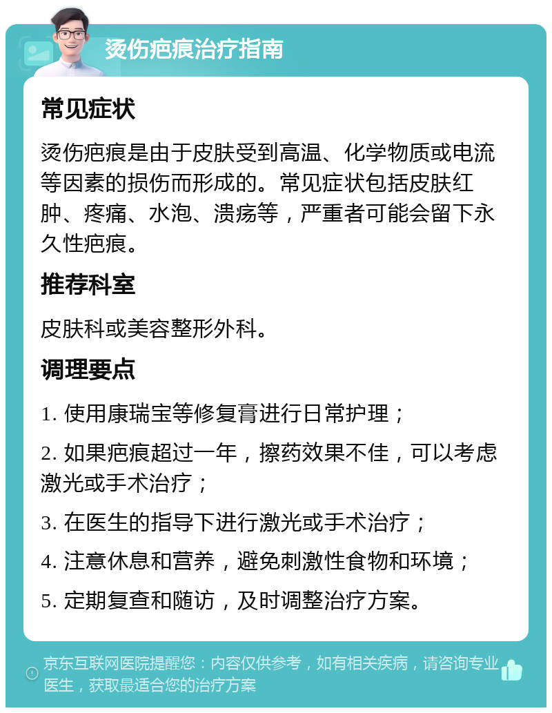 烫伤疤痕治疗指南 常见症状 烫伤疤痕是由于皮肤受到高温、化学物质或电流等因素的损伤而形成的。常见症状包括皮肤红肿、疼痛、水泡、溃疡等，严重者可能会留下永久性疤痕。 推荐科室 皮肤科或美容整形外科。 调理要点 1. 使用康瑞宝等修复膏进行日常护理； 2. 如果疤痕超过一年，擦药效果不佳，可以考虑激光或手术治疗； 3. 在医生的指导下进行激光或手术治疗； 4. 注意休息和营养，避免刺激性食物和环境； 5. 定期复查和随访，及时调整治疗方案。