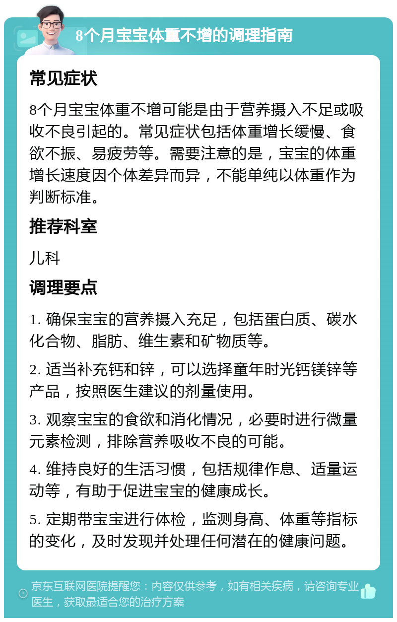 8个月宝宝体重不增的调理指南 常见症状 8个月宝宝体重不增可能是由于营养摄入不足或吸收不良引起的。常见症状包括体重增长缓慢、食欲不振、易疲劳等。需要注意的是，宝宝的体重增长速度因个体差异而异，不能单纯以体重作为判断标准。 推荐科室 儿科 调理要点 1. 确保宝宝的营养摄入充足，包括蛋白质、碳水化合物、脂肪、维生素和矿物质等。 2. 适当补充钙和锌，可以选择童年时光钙镁锌等产品，按照医生建议的剂量使用。 3. 观察宝宝的食欲和消化情况，必要时进行微量元素检测，排除营养吸收不良的可能。 4. 维持良好的生活习惯，包括规律作息、适量运动等，有助于促进宝宝的健康成长。 5. 定期带宝宝进行体检，监测身高、体重等指标的变化，及时发现并处理任何潜在的健康问题。