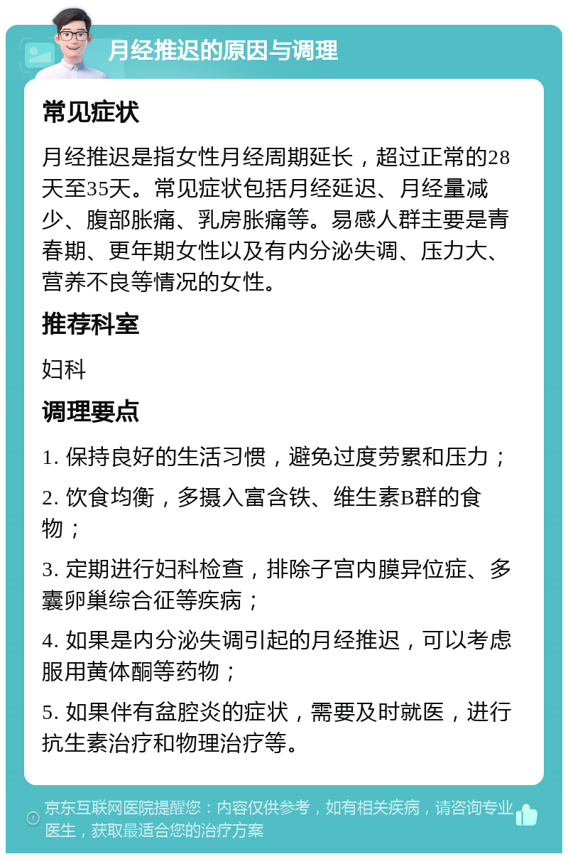 月经推迟的原因与调理 常见症状 月经推迟是指女性月经周期延长，超过正常的28天至35天。常见症状包括月经延迟、月经量减少、腹部胀痛、乳房胀痛等。易感人群主要是青春期、更年期女性以及有内分泌失调、压力大、营养不良等情况的女性。 推荐科室 妇科 调理要点 1. 保持良好的生活习惯，避免过度劳累和压力； 2. 饮食均衡，多摄入富含铁、维生素B群的食物； 3. 定期进行妇科检查，排除子宫内膜异位症、多囊卵巢综合征等疾病； 4. 如果是内分泌失调引起的月经推迟，可以考虑服用黄体酮等药物； 5. 如果伴有盆腔炎的症状，需要及时就医，进行抗生素治疗和物理治疗等。