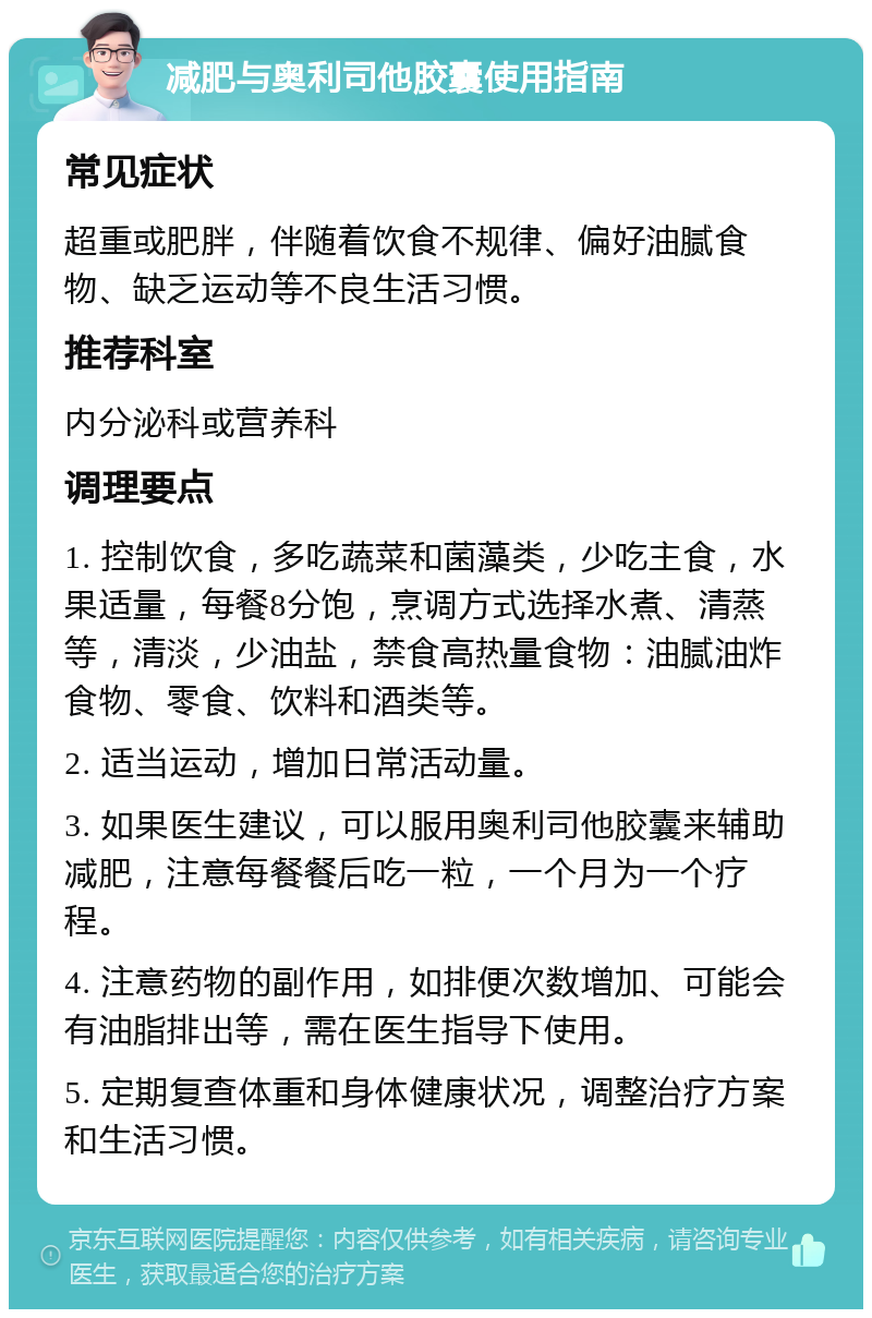 减肥与奥利司他胶囊使用指南 常见症状 超重或肥胖，伴随着饮食不规律、偏好油腻食物、缺乏运动等不良生活习惯。 推荐科室 内分泌科或营养科 调理要点 1. 控制饮食，多吃蔬菜和菌藻类，少吃主食，水果适量，每餐8分饱，烹调方式选择水煮、清蒸等，清淡，少油盐，禁食高热量食物：油腻油炸食物、零食、饮料和酒类等。 2. 适当运动，增加日常活动量。 3. 如果医生建议，可以服用奥利司他胶囊来辅助减肥，注意每餐餐后吃一粒，一个月为一个疗程。 4. 注意药物的副作用，如排便次数增加、可能会有油脂排出等，需在医生指导下使用。 5. 定期复查体重和身体健康状况，调整治疗方案和生活习惯。