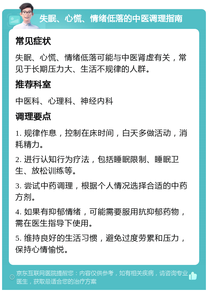 失眠、心慌、情绪低落的中医调理指南 常见症状 失眠、心慌、情绪低落可能与中医肾虚有关，常见于长期压力大、生活不规律的人群。 推荐科室 中医科、心理科、神经内科 调理要点 1. 规律作息，控制在床时间，白天多做活动，消耗精力。 2. 进行认知行为疗法，包括睡眠限制、睡眠卫生、放松训练等。 3. 尝试中药调理，根据个人情况选择合适的中药方剂。 4. 如果有抑郁情绪，可能需要服用抗抑郁药物，需在医生指导下使用。 5. 维持良好的生活习惯，避免过度劳累和压力，保持心情愉悦。