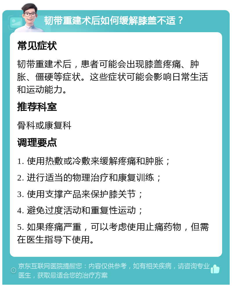 韧带重建术后如何缓解膝盖不适？ 常见症状 韧带重建术后，患者可能会出现膝盖疼痛、肿胀、僵硬等症状。这些症状可能会影响日常生活和运动能力。 推荐科室 骨科或康复科 调理要点 1. 使用热敷或冷敷来缓解疼痛和肿胀； 2. 进行适当的物理治疗和康复训练； 3. 使用支撑产品来保护膝关节； 4. 避免过度活动和重复性运动； 5. 如果疼痛严重，可以考虑使用止痛药物，但需在医生指导下使用。