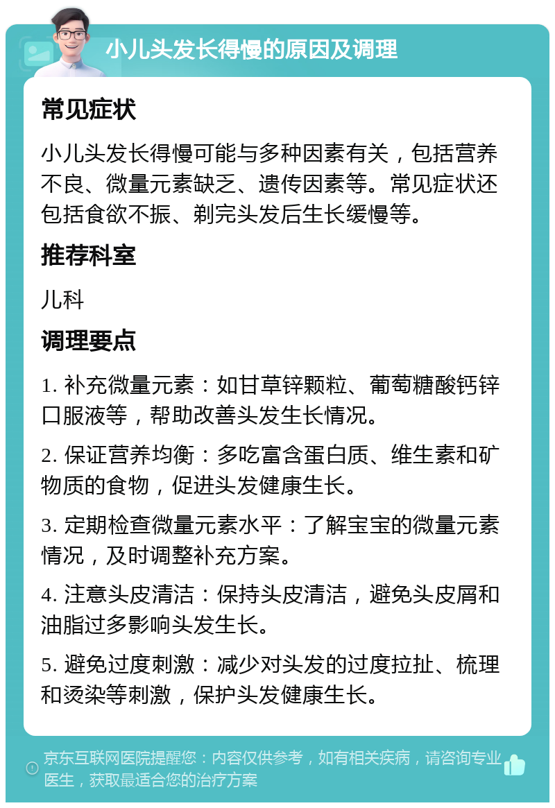 小儿头发长得慢的原因及调理 常见症状 小儿头发长得慢可能与多种因素有关，包括营养不良、微量元素缺乏、遗传因素等。常见症状还包括食欲不振、剃完头发后生长缓慢等。 推荐科室 儿科 调理要点 1. 补充微量元素：如甘草锌颗粒、葡萄糖酸钙锌口服液等，帮助改善头发生长情况。 2. 保证营养均衡：多吃富含蛋白质、维生素和矿物质的食物，促进头发健康生长。 3. 定期检查微量元素水平：了解宝宝的微量元素情况，及时调整补充方案。 4. 注意头皮清洁：保持头皮清洁，避免头皮屑和油脂过多影响头发生长。 5. 避免过度刺激：减少对头发的过度拉扯、梳理和烫染等刺激，保护头发健康生长。