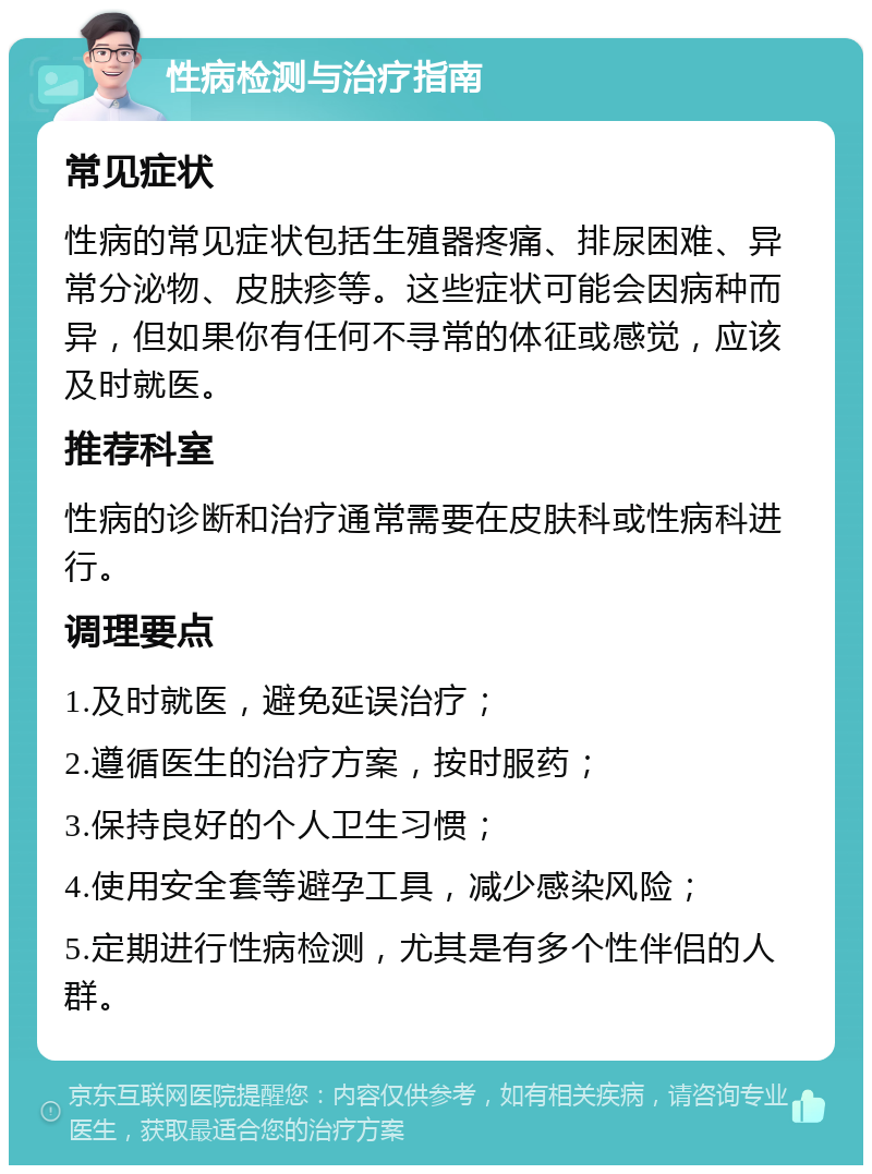 性病检测与治疗指南 常见症状 性病的常见症状包括生殖器疼痛、排尿困难、异常分泌物、皮肤疹等。这些症状可能会因病种而异，但如果你有任何不寻常的体征或感觉，应该及时就医。 推荐科室 性病的诊断和治疗通常需要在皮肤科或性病科进行。 调理要点 1.及时就医，避免延误治疗； 2.遵循医生的治疗方案，按时服药； 3.保持良好的个人卫生习惯； 4.使用安全套等避孕工具，减少感染风险； 5.定期进行性病检测，尤其是有多个性伴侣的人群。