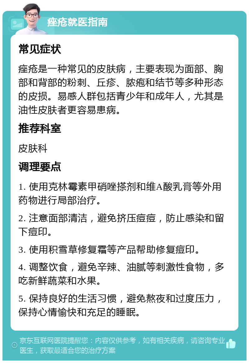 痤疮就医指南 常见症状 痤疮是一种常见的皮肤病，主要表现为面部、胸部和背部的粉刺、丘疹、脓疱和结节等多种形态的皮损。易感人群包括青少年和成年人，尤其是油性皮肤者更容易患病。 推荐科室 皮肤科 调理要点 1. 使用克林霉素甲硝唑搽剂和维A酸乳膏等外用药物进行局部治疗。 2. 注意面部清洁，避免挤压痘痘，防止感染和留下痘印。 3. 使用积雪草修复霜等产品帮助修复痘印。 4. 调整饮食，避免辛辣、油腻等刺激性食物，多吃新鲜蔬菜和水果。 5. 保持良好的生活习惯，避免熬夜和过度压力，保持心情愉快和充足的睡眠。