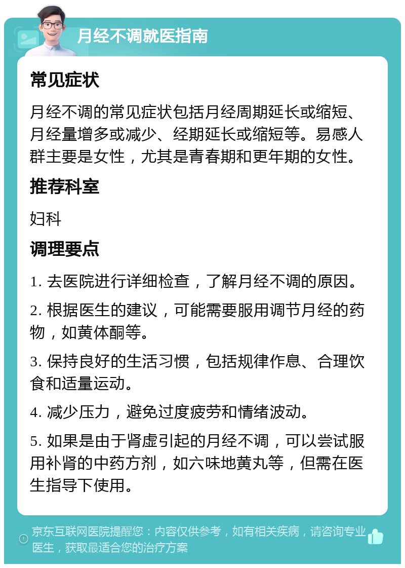 月经不调就医指南 常见症状 月经不调的常见症状包括月经周期延长或缩短、月经量增多或减少、经期延长或缩短等。易感人群主要是女性，尤其是青春期和更年期的女性。 推荐科室 妇科 调理要点 1. 去医院进行详细检查，了解月经不调的原因。 2. 根据医生的建议，可能需要服用调节月经的药物，如黄体酮等。 3. 保持良好的生活习惯，包括规律作息、合理饮食和适量运动。 4. 减少压力，避免过度疲劳和情绪波动。 5. 如果是由于肾虚引起的月经不调，可以尝试服用补肾的中药方剂，如六味地黄丸等，但需在医生指导下使用。