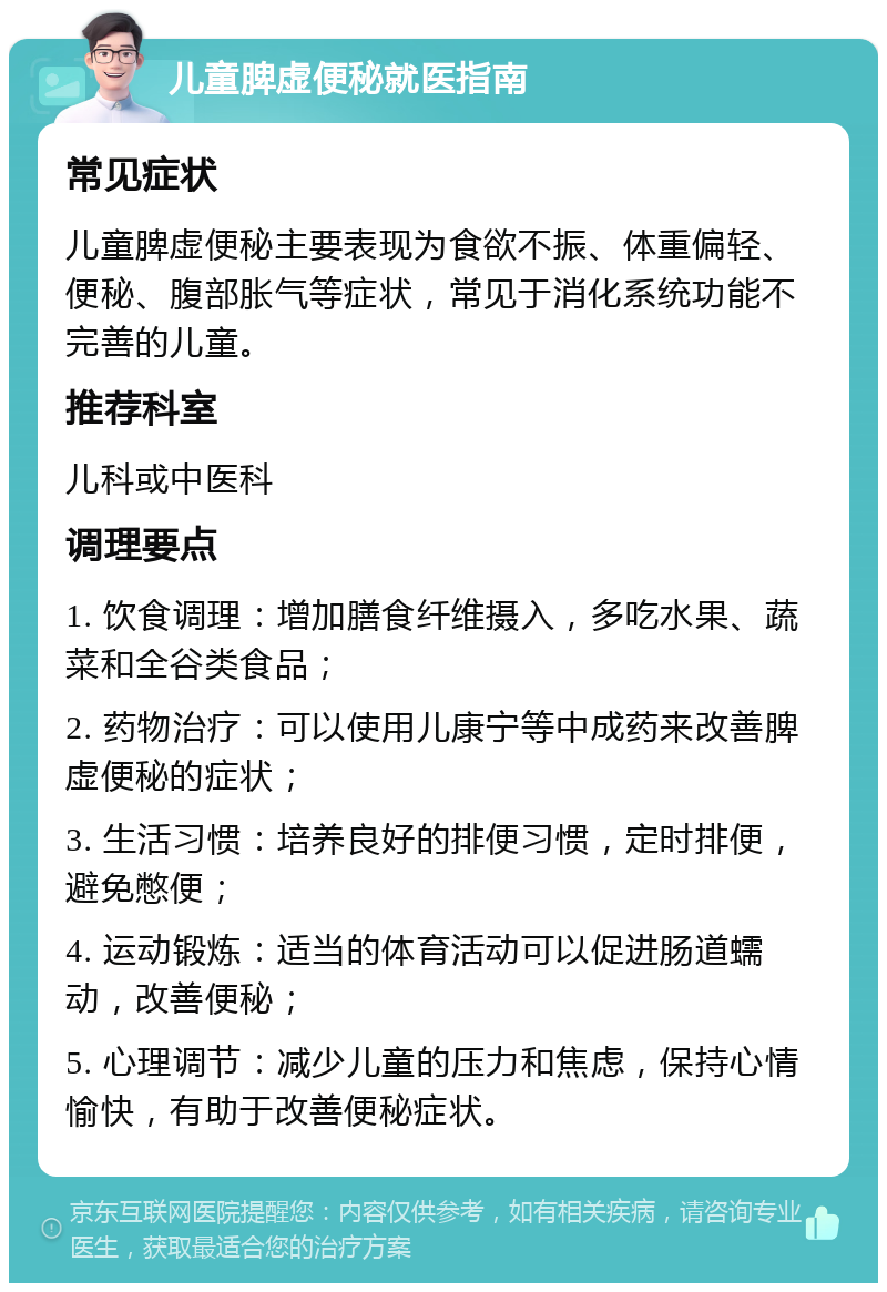 儿童脾虚便秘就医指南 常见症状 儿童脾虚便秘主要表现为食欲不振、体重偏轻、便秘、腹部胀气等症状，常见于消化系统功能不完善的儿童。 推荐科室 儿科或中医科 调理要点 1. 饮食调理：增加膳食纤维摄入，多吃水果、蔬菜和全谷类食品； 2. 药物治疗：可以使用儿康宁等中成药来改善脾虚便秘的症状； 3. 生活习惯：培养良好的排便习惯，定时排便，避免憋便； 4. 运动锻炼：适当的体育活动可以促进肠道蠕动，改善便秘； 5. 心理调节：减少儿童的压力和焦虑，保持心情愉快，有助于改善便秘症状。