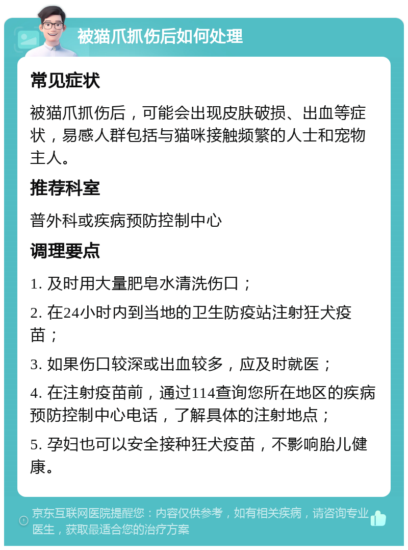 被猫爪抓伤后如何处理 常见症状 被猫爪抓伤后，可能会出现皮肤破损、出血等症状，易感人群包括与猫咪接触频繁的人士和宠物主人。 推荐科室 普外科或疾病预防控制中心 调理要点 1. 及时用大量肥皂水清洗伤口； 2. 在24小时内到当地的卫生防疫站注射狂犬疫苗； 3. 如果伤口较深或出血较多，应及时就医； 4. 在注射疫苗前，通过114查询您所在地区的疾病预防控制中心电话，了解具体的注射地点； 5. 孕妇也可以安全接种狂犬疫苗，不影响胎儿健康。