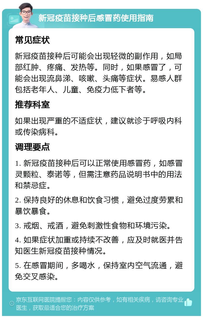 新冠疫苗接种后感冒药使用指南 常见症状 新冠疫苗接种后可能会出现轻微的副作用，如局部红肿、疼痛、发热等。同时，如果感冒了，可能会出现流鼻涕、咳嗽、头痛等症状。易感人群包括老年人、儿童、免疫力低下者等。 推荐科室 如果出现严重的不适症状，建议就诊于呼吸内科或传染病科。 调理要点 1. 新冠疫苗接种后可以正常使用感冒药，如感冒灵颗粒、泰诺等，但需注意药品说明书中的用法和禁忌症。 2. 保持良好的休息和饮食习惯，避免过度劳累和暴饮暴食。 3. 戒烟、戒酒，避免刺激性食物和环境污染。 4. 如果症状加重或持续不改善，应及时就医并告知医生新冠疫苗接种情况。 5. 在感冒期间，多喝水，保持室内空气流通，避免交叉感染。