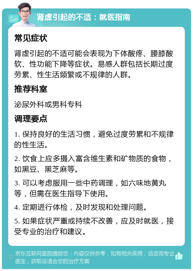 肾虚引起的不适：就医指南 常见症状 肾虚引起的不适可能会表现为下体酸疼、腰膝酸软、性功能下降等症状。易感人群包括长期过度劳累、性生活频繁或不规律的人群。 推荐科室 泌尿外科或男科专科 调理要点 1. 保持良好的生活习惯，避免过度劳累和不规律的性生活。 2. 饮食上应多摄入富含维生素和矿物质的食物，如黑豆、黑芝麻等。 3. 可以考虑服用一些中药调理，如六味地黄丸等，但需在医生指导下使用。 4. 定期进行体检，及时发现和处理问题。 5. 如果症状严重或持续不改善，应及时就医，接受专业的治疗和建议。