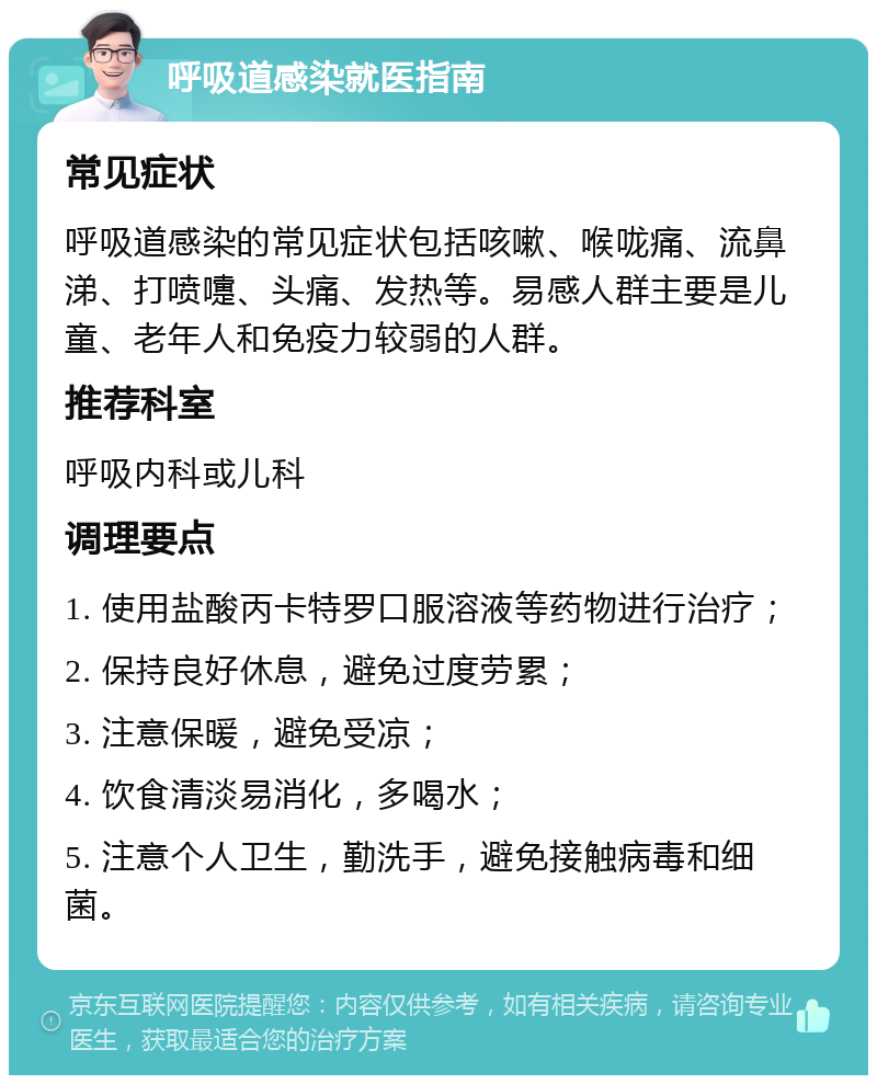 呼吸道感染就医指南 常见症状 呼吸道感染的常见症状包括咳嗽、喉咙痛、流鼻涕、打喷嚏、头痛、发热等。易感人群主要是儿童、老年人和免疫力较弱的人群。 推荐科室 呼吸内科或儿科 调理要点 1. 使用盐酸丙卡特罗口服溶液等药物进行治疗； 2. 保持良好休息，避免过度劳累； 3. 注意保暖，避免受凉； 4. 饮食清淡易消化，多喝水； 5. 注意个人卫生，勤洗手，避免接触病毒和细菌。