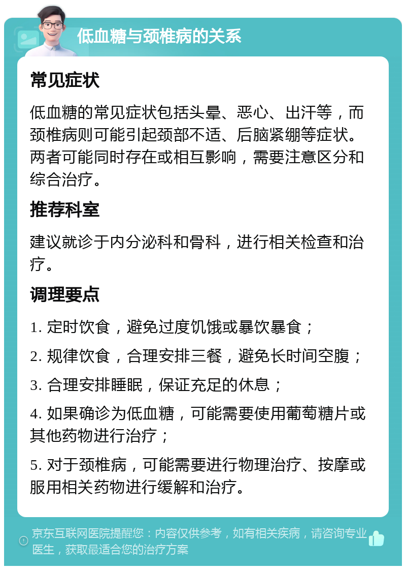 低血糖与颈椎病的关系 常见症状 低血糖的常见症状包括头晕、恶心、出汗等，而颈椎病则可能引起颈部不适、后脑紧绷等症状。两者可能同时存在或相互影响，需要注意区分和综合治疗。 推荐科室 建议就诊于内分泌科和骨科，进行相关检查和治疗。 调理要点 1. 定时饮食，避免过度饥饿或暴饮暴食； 2. 规律饮食，合理安排三餐，避免长时间空腹； 3. 合理安排睡眠，保证充足的休息； 4. 如果确诊为低血糖，可能需要使用葡萄糖片或其他药物进行治疗； 5. 对于颈椎病，可能需要进行物理治疗、按摩或服用相关药物进行缓解和治疗。