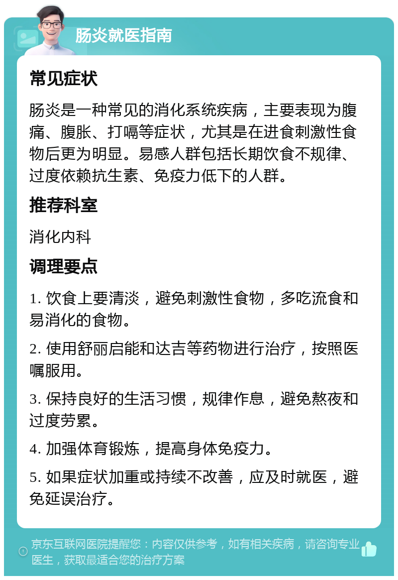 肠炎就医指南 常见症状 肠炎是一种常见的消化系统疾病，主要表现为腹痛、腹胀、打嗝等症状，尤其是在进食刺激性食物后更为明显。易感人群包括长期饮食不规律、过度依赖抗生素、免疫力低下的人群。 推荐科室 消化内科 调理要点 1. 饮食上要清淡，避免刺激性食物，多吃流食和易消化的食物。 2. 使用舒丽启能和达吉等药物进行治疗，按照医嘱服用。 3. 保持良好的生活习惯，规律作息，避免熬夜和过度劳累。 4. 加强体育锻炼，提高身体免疫力。 5. 如果症状加重或持续不改善，应及时就医，避免延误治疗。