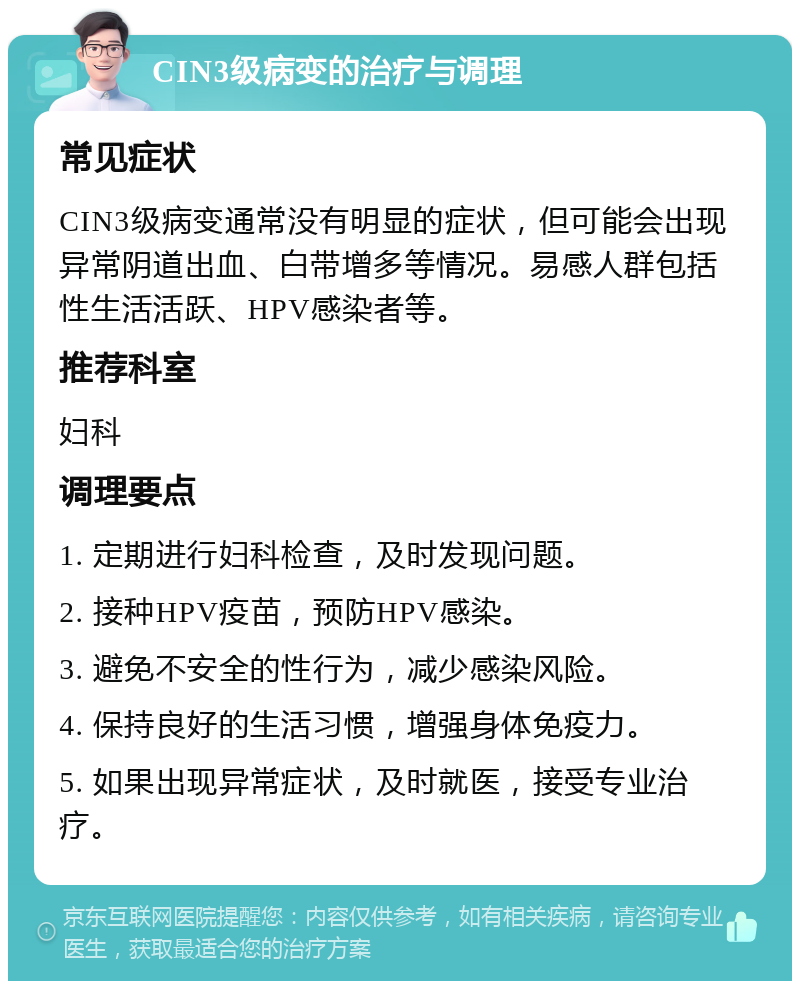 CIN3级病变的治疗与调理 常见症状 CIN3级病变通常没有明显的症状，但可能会出现异常阴道出血、白带增多等情况。易感人群包括性生活活跃、HPV感染者等。 推荐科室 妇科 调理要点 1. 定期进行妇科检查，及时发现问题。 2. 接种HPV疫苗，预防HPV感染。 3. 避免不安全的性行为，减少感染风险。 4. 保持良好的生活习惯，增强身体免疫力。 5. 如果出现异常症状，及时就医，接受专业治疗。