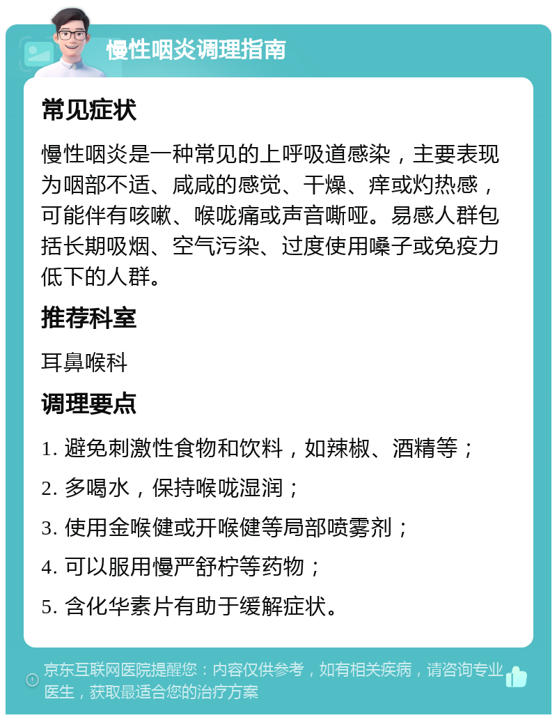 慢性咽炎调理指南 常见症状 慢性咽炎是一种常见的上呼吸道感染，主要表现为咽部不适、咸咸的感觉、干燥、痒或灼热感，可能伴有咳嗽、喉咙痛或声音嘶哑。易感人群包括长期吸烟、空气污染、过度使用嗓子或免疫力低下的人群。 推荐科室 耳鼻喉科 调理要点 1. 避免刺激性食物和饮料，如辣椒、酒精等； 2. 多喝水，保持喉咙湿润； 3. 使用金喉健或开喉健等局部喷雾剂； 4. 可以服用慢严舒柠等药物； 5. 含化华素片有助于缓解症状。