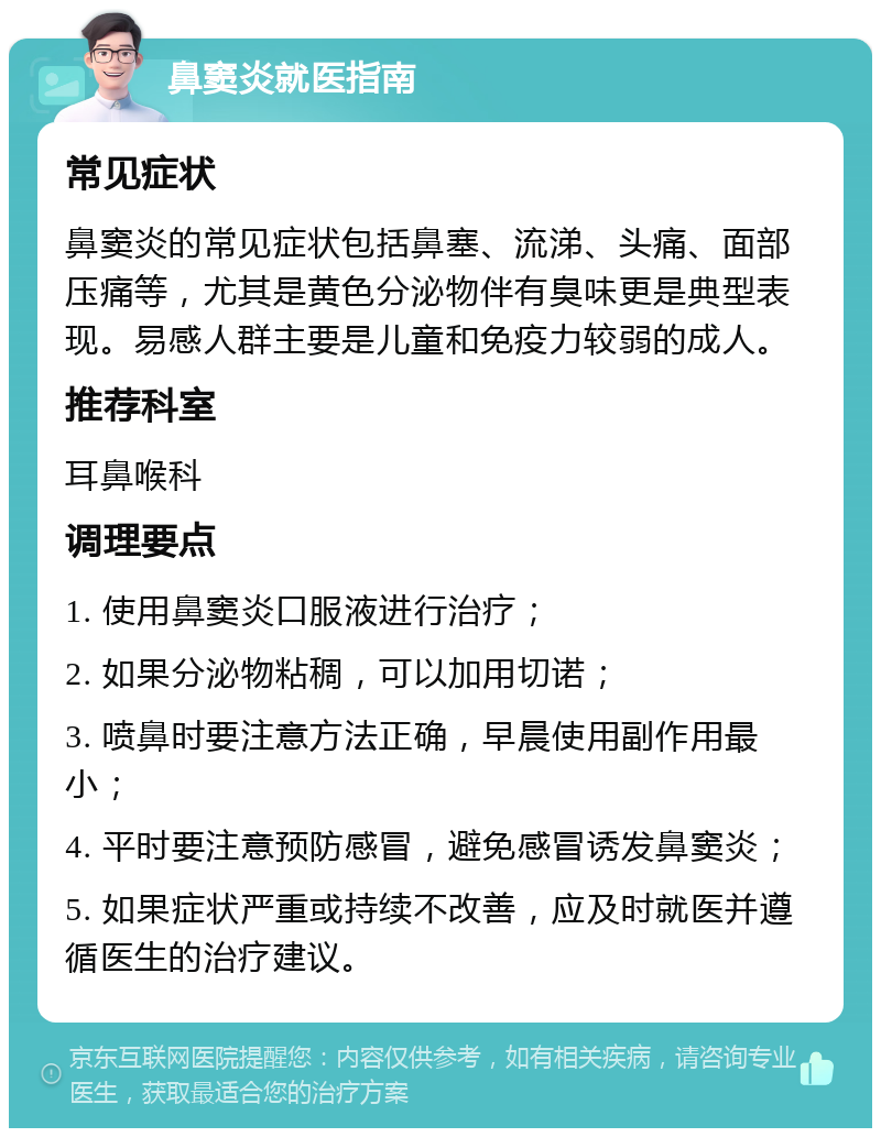 鼻窦炎就医指南 常见症状 鼻窦炎的常见症状包括鼻塞、流涕、头痛、面部压痛等，尤其是黄色分泌物伴有臭味更是典型表现。易感人群主要是儿童和免疫力较弱的成人。 推荐科室 耳鼻喉科 调理要点 1. 使用鼻窦炎口服液进行治疗； 2. 如果分泌物粘稠，可以加用切诺； 3. 喷鼻时要注意方法正确，早晨使用副作用最小； 4. 平时要注意预防感冒，避免感冒诱发鼻窦炎； 5. 如果症状严重或持续不改善，应及时就医并遵循医生的治疗建议。