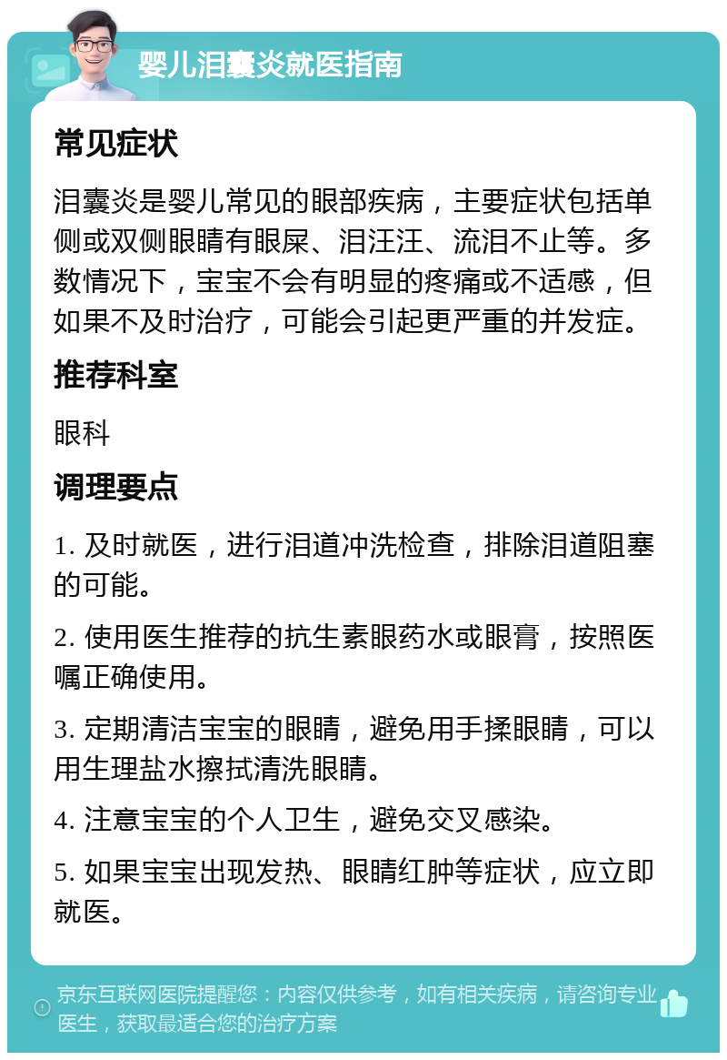 婴儿泪囊炎就医指南 常见症状 泪囊炎是婴儿常见的眼部疾病，主要症状包括单侧或双侧眼睛有眼屎、泪汪汪、流泪不止等。多数情况下，宝宝不会有明显的疼痛或不适感，但如果不及时治疗，可能会引起更严重的并发症。 推荐科室 眼科 调理要点 1. 及时就医，进行泪道冲洗检查，排除泪道阻塞的可能。 2. 使用医生推荐的抗生素眼药水或眼膏，按照医嘱正确使用。 3. 定期清洁宝宝的眼睛，避免用手揉眼睛，可以用生理盐水擦拭清洗眼睛。 4. 注意宝宝的个人卫生，避免交叉感染。 5. 如果宝宝出现发热、眼睛红肿等症状，应立即就医。