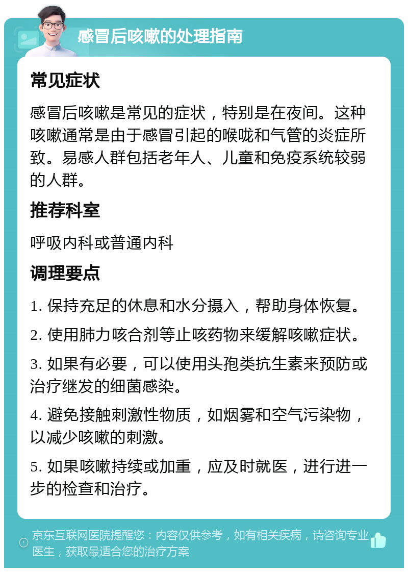 感冒后咳嗽的处理指南 常见症状 感冒后咳嗽是常见的症状，特别是在夜间。这种咳嗽通常是由于感冒引起的喉咙和气管的炎症所致。易感人群包括老年人、儿童和免疫系统较弱的人群。 推荐科室 呼吸内科或普通内科 调理要点 1. 保持充足的休息和水分摄入，帮助身体恢复。 2. 使用肺力咳合剂等止咳药物来缓解咳嗽症状。 3. 如果有必要，可以使用头孢类抗生素来预防或治疗继发的细菌感染。 4. 避免接触刺激性物质，如烟雾和空气污染物，以减少咳嗽的刺激。 5. 如果咳嗽持续或加重，应及时就医，进行进一步的检查和治疗。