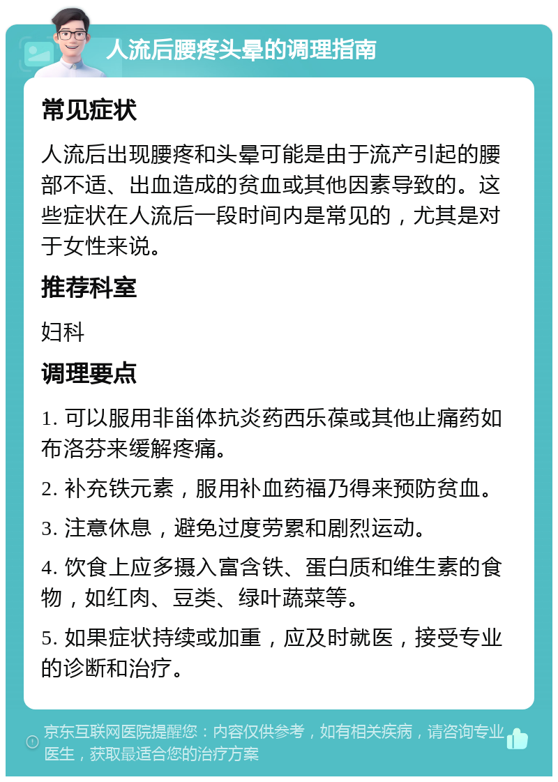 人流后腰疼头晕的调理指南 常见症状 人流后出现腰疼和头晕可能是由于流产引起的腰部不适、出血造成的贫血或其他因素导致的。这些症状在人流后一段时间内是常见的，尤其是对于女性来说。 推荐科室 妇科 调理要点 1. 可以服用非甾体抗炎药西乐葆或其他止痛药如布洛芬来缓解疼痛。 2. 补充铁元素，服用补血药福乃得来预防贫血。 3. 注意休息，避免过度劳累和剧烈运动。 4. 饮食上应多摄入富含铁、蛋白质和维生素的食物，如红肉、豆类、绿叶蔬菜等。 5. 如果症状持续或加重，应及时就医，接受专业的诊断和治疗。