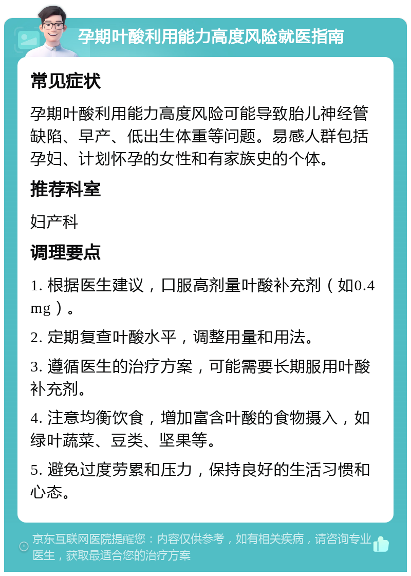 孕期叶酸利用能力高度风险就医指南 常见症状 孕期叶酸利用能力高度风险可能导致胎儿神经管缺陷、早产、低出生体重等问题。易感人群包括孕妇、计划怀孕的女性和有家族史的个体。 推荐科室 妇产科 调理要点 1. 根据医生建议，口服高剂量叶酸补充剂（如0.4mg）。 2. 定期复查叶酸水平，调整用量和用法。 3. 遵循医生的治疗方案，可能需要长期服用叶酸补充剂。 4. 注意均衡饮食，增加富含叶酸的食物摄入，如绿叶蔬菜、豆类、坚果等。 5. 避免过度劳累和压力，保持良好的生活习惯和心态。