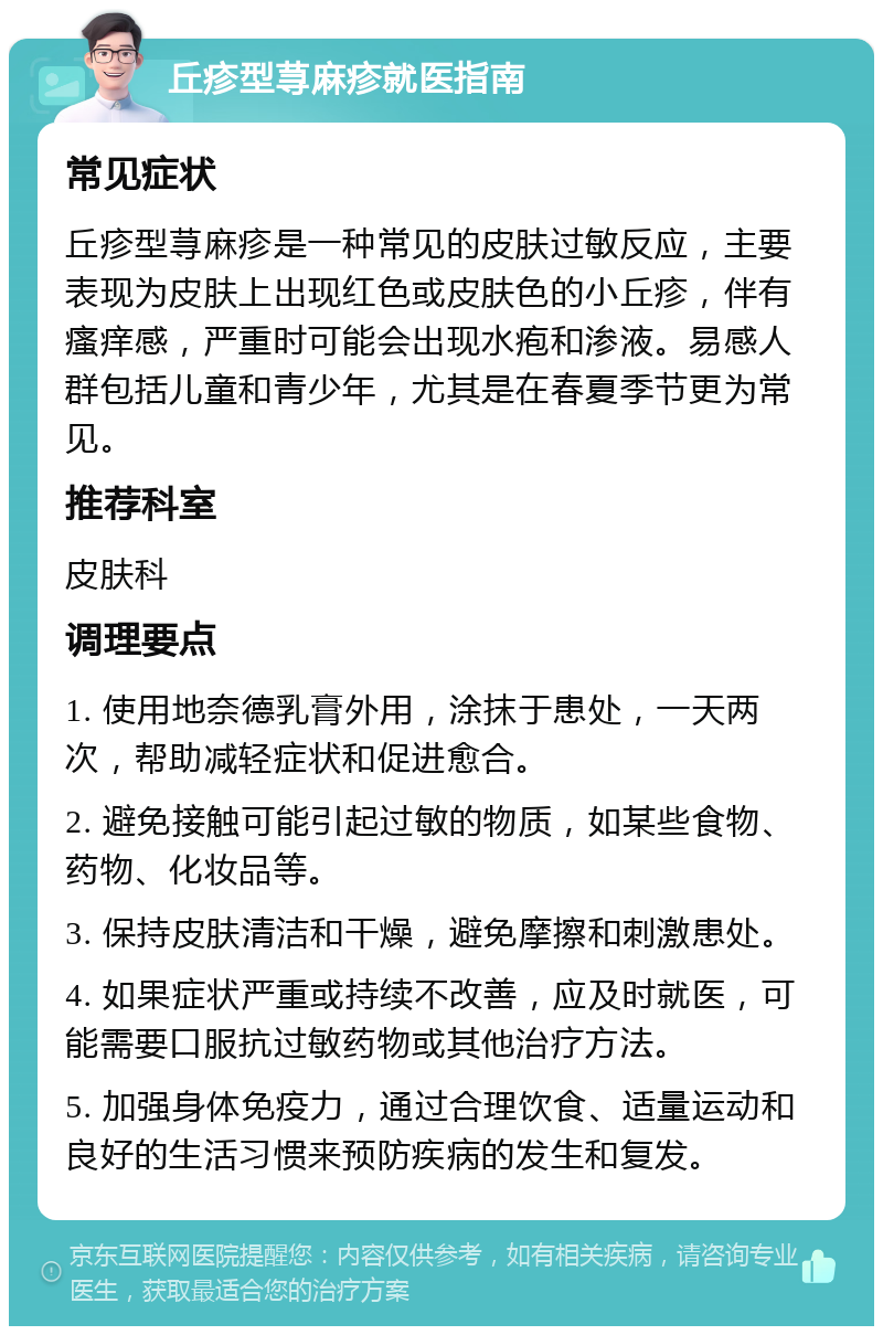 丘疹型荨麻疹就医指南 常见症状 丘疹型荨麻疹是一种常见的皮肤过敏反应，主要表现为皮肤上出现红色或皮肤色的小丘疹，伴有瘙痒感，严重时可能会出现水疱和渗液。易感人群包括儿童和青少年，尤其是在春夏季节更为常见。 推荐科室 皮肤科 调理要点 1. 使用地奈德乳膏外用，涂抹于患处，一天两次，帮助减轻症状和促进愈合。 2. 避免接触可能引起过敏的物质，如某些食物、药物、化妆品等。 3. 保持皮肤清洁和干燥，避免摩擦和刺激患处。 4. 如果症状严重或持续不改善，应及时就医，可能需要口服抗过敏药物或其他治疗方法。 5. 加强身体免疫力，通过合理饮食、适量运动和良好的生活习惯来预防疾病的发生和复发。