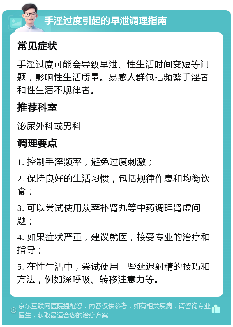 手淫过度引起的早泄调理指南 常见症状 手淫过度可能会导致早泄、性生活时间变短等问题，影响性生活质量。易感人群包括频繁手淫者和性生活不规律者。 推荐科室 泌尿外科或男科 调理要点 1. 控制手淫频率，避免过度刺激； 2. 保持良好的生活习惯，包括规律作息和均衡饮食； 3. 可以尝试使用苁蓉补肾丸等中药调理肾虚问题； 4. 如果症状严重，建议就医，接受专业的治疗和指导； 5. 在性生活中，尝试使用一些延迟射精的技巧和方法，例如深呼吸、转移注意力等。