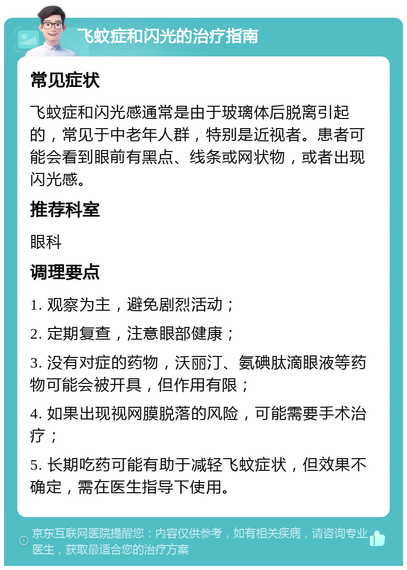 飞蚊症和闪光的治疗指南 常见症状 飞蚊症和闪光感通常是由于玻璃体后脱离引起的，常见于中老年人群，特别是近视者。患者可能会看到眼前有黑点、线条或网状物，或者出现闪光感。 推荐科室 眼科 调理要点 1. 观察为主，避免剧烈活动； 2. 定期复查，注意眼部健康； 3. 没有对症的药物，沃丽汀、氨碘肽滴眼液等药物可能会被开具，但作用有限； 4. 如果出现视网膜脱落的风险，可能需要手术治疗； 5. 长期吃药可能有助于减轻飞蚊症状，但效果不确定，需在医生指导下使用。