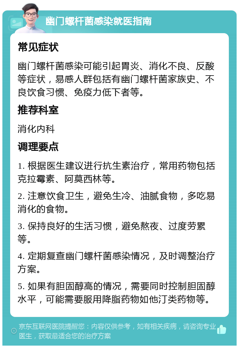 幽门螺杆菌感染就医指南 常见症状 幽门螺杆菌感染可能引起胃炎、消化不良、反酸等症状，易感人群包括有幽门螺杆菌家族史、不良饮食习惯、免疫力低下者等。 推荐科室 消化内科 调理要点 1. 根据医生建议进行抗生素治疗，常用药物包括克拉霉素、阿莫西林等。 2. 注意饮食卫生，避免生冷、油腻食物，多吃易消化的食物。 3. 保持良好的生活习惯，避免熬夜、过度劳累等。 4. 定期复查幽门螺杆菌感染情况，及时调整治疗方案。 5. 如果有胆固醇高的情况，需要同时控制胆固醇水平，可能需要服用降脂药物如他汀类药物等。