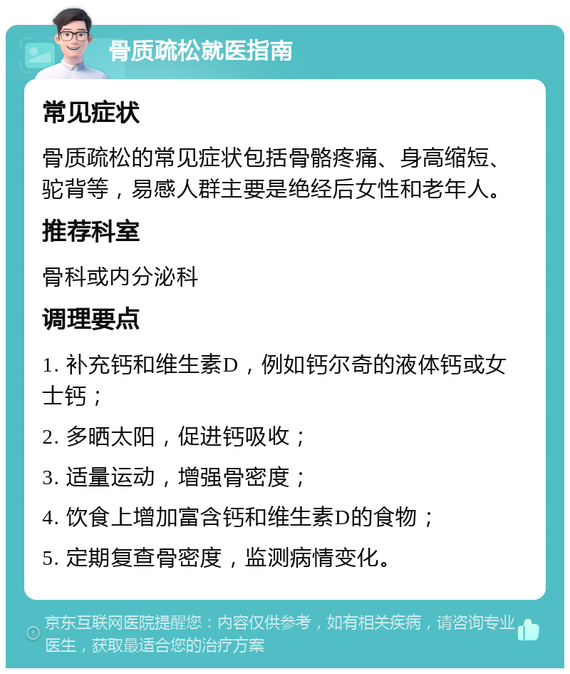 骨质疏松就医指南 常见症状 骨质疏松的常见症状包括骨骼疼痛、身高缩短、驼背等，易感人群主要是绝经后女性和老年人。 推荐科室 骨科或内分泌科 调理要点 1. 补充钙和维生素D，例如钙尔奇的液体钙或女士钙； 2. 多晒太阳，促进钙吸收； 3. 适量运动，增强骨密度； 4. 饮食上增加富含钙和维生素D的食物； 5. 定期复查骨密度，监测病情变化。