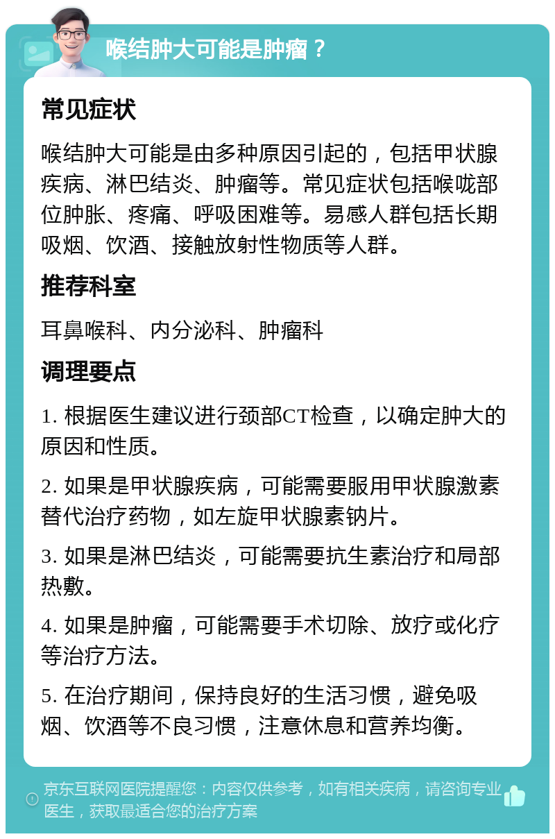 喉结肿大可能是肿瘤？ 常见症状 喉结肿大可能是由多种原因引起的，包括甲状腺疾病、淋巴结炎、肿瘤等。常见症状包括喉咙部位肿胀、疼痛、呼吸困难等。易感人群包括长期吸烟、饮酒、接触放射性物质等人群。 推荐科室 耳鼻喉科、内分泌科、肿瘤科 调理要点 1. 根据医生建议进行颈部CT检查，以确定肿大的原因和性质。 2. 如果是甲状腺疾病，可能需要服用甲状腺激素替代治疗药物，如左旋甲状腺素钠片。 3. 如果是淋巴结炎，可能需要抗生素治疗和局部热敷。 4. 如果是肿瘤，可能需要手术切除、放疗或化疗等治疗方法。 5. 在治疗期间，保持良好的生活习惯，避免吸烟、饮酒等不良习惯，注意休息和营养均衡。