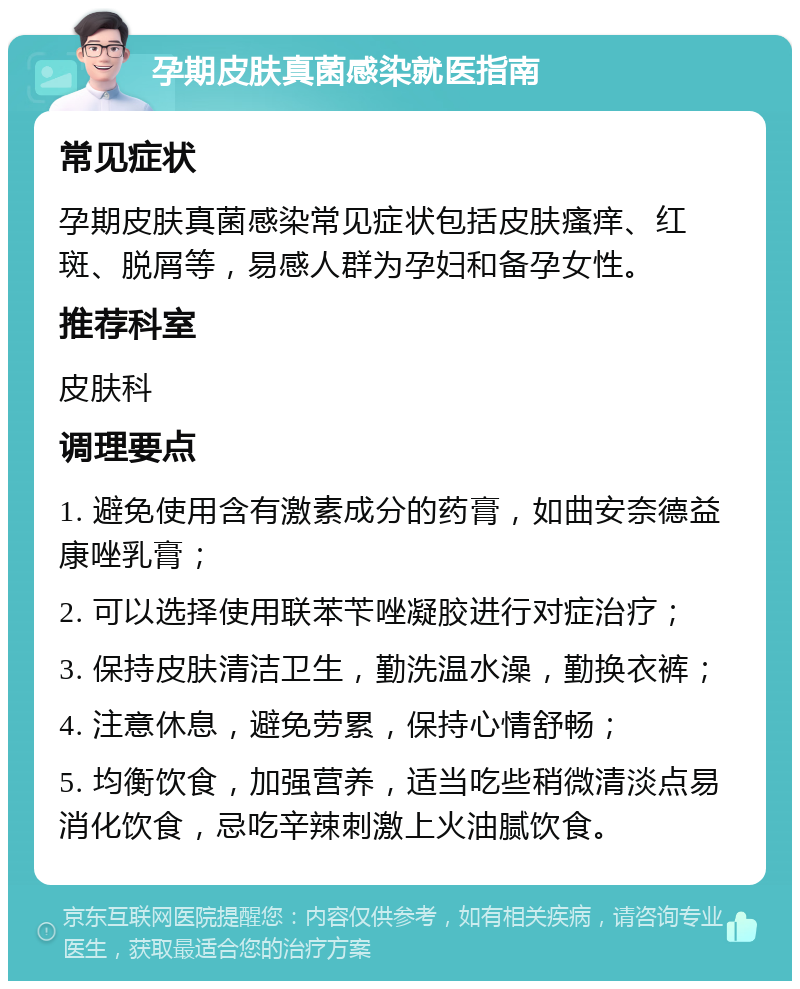 孕期皮肤真菌感染就医指南 常见症状 孕期皮肤真菌感染常见症状包括皮肤瘙痒、红斑、脱屑等，易感人群为孕妇和备孕女性。 推荐科室 皮肤科 调理要点 1. 避免使用含有激素成分的药膏，如曲安奈德益康唑乳膏； 2. 可以选择使用联苯苄唑凝胶进行对症治疗； 3. 保持皮肤清洁卫生，勤洗温水澡，勤换衣裤； 4. 注意休息，避免劳累，保持心情舒畅； 5. 均衡饮食，加强营养，适当吃些稍微清淡点易消化饮食，忌吃辛辣刺激上火油腻饮食。